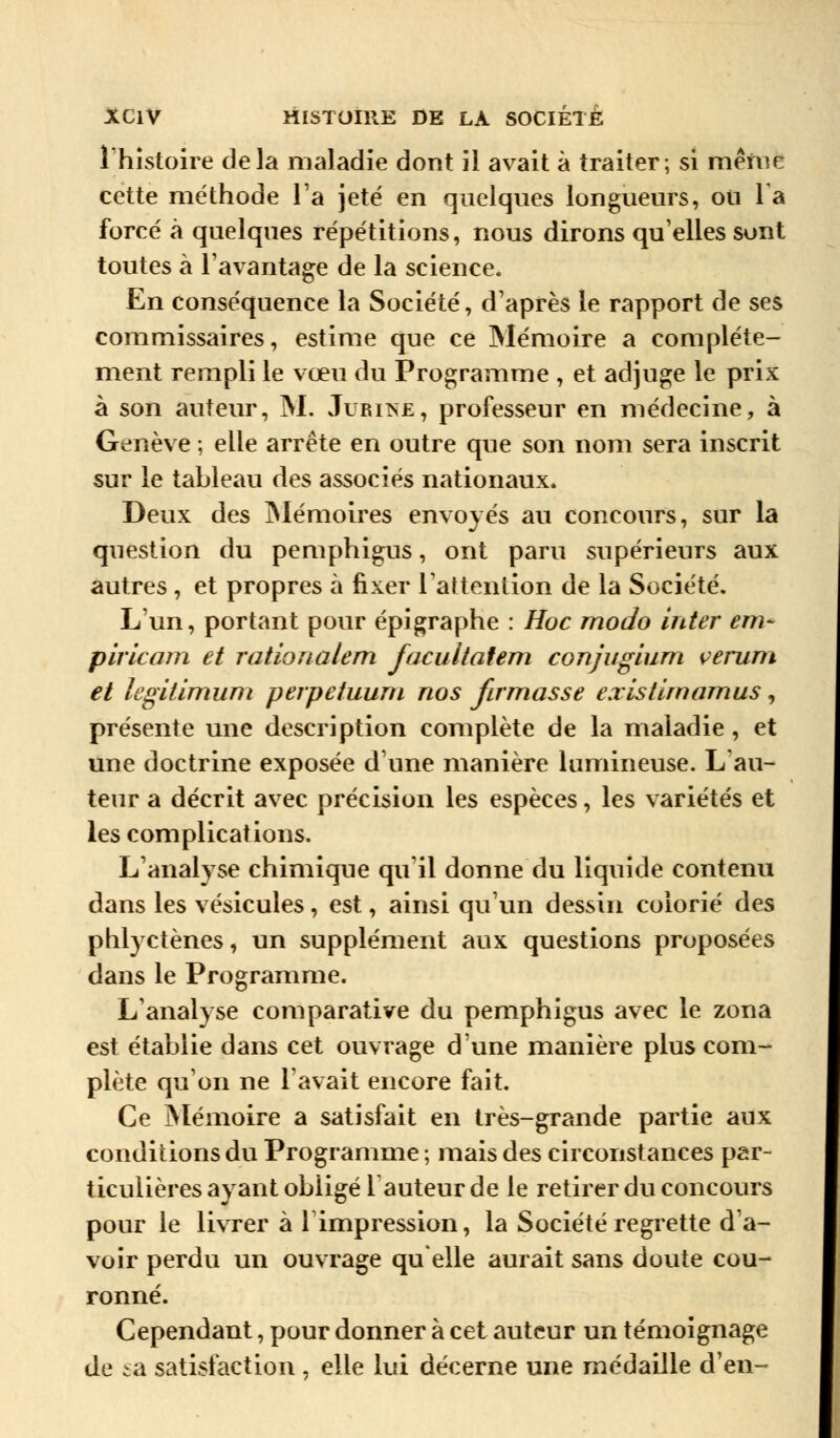 l'histoire delà maladie dont il avait à traiter; si même cette méthode l'a jeté en quelques longueurs, ou la forcé à quelques répétitions, nous dirons qu'elles sont toutes à l'avantage de la science. En conséquence la Société, d'après le rapport de ses commissaires, estime que ce Mémoire a complète- ment rempli le vœu du Programme , et adjuge le prix à son auteur, M. Jubinè, professeur en médecine, à Genève ; elle arrête en outre que son nom sera inscrit sur le tableau des associés nationaux. Deux des Mémoires envoyés au concours, sur la question du pemphigus, ont paru supérieurs aux autres , et propres à fixer l'attention de la Société. L'un, portant pour épigraphe : Hoc modo inter em~ piricam et rationalem facultatem conjugium verum et legitimum perpetuum nos firmasse existimamus, présente une description complète de la maladie, et une doctrine exposée d'une manière lumineuse. L'au- teur a décrit avec précision les espèces, les variétés et les complications. L'analyse chimique qu'il donne du liquide contenu dans les vésicules, est, ainsi qu'un dessin colorié des phlyctènes, un supplément aux questions proposées dans le Programme. L'analyse comparative du pemphigus avec le zona est établie dans cet ouvrage d'une manière plus com- plète qu'on ne l'avait encore fait. Ce Mémoire a satisfait en très-grande partie aux conditions du Programme ; mais des circonstances par- ticulières ayant obligé fauteur de le retirer du concours pour le livrer à l'impression, la Société regrette d'a- voir perdu un ouvrage quelle aurait sans doute cou- ronné. Cependant, pour donner à cet auteur un témoignage de sa satisfaction , elle lui décerne une médaille d'en-