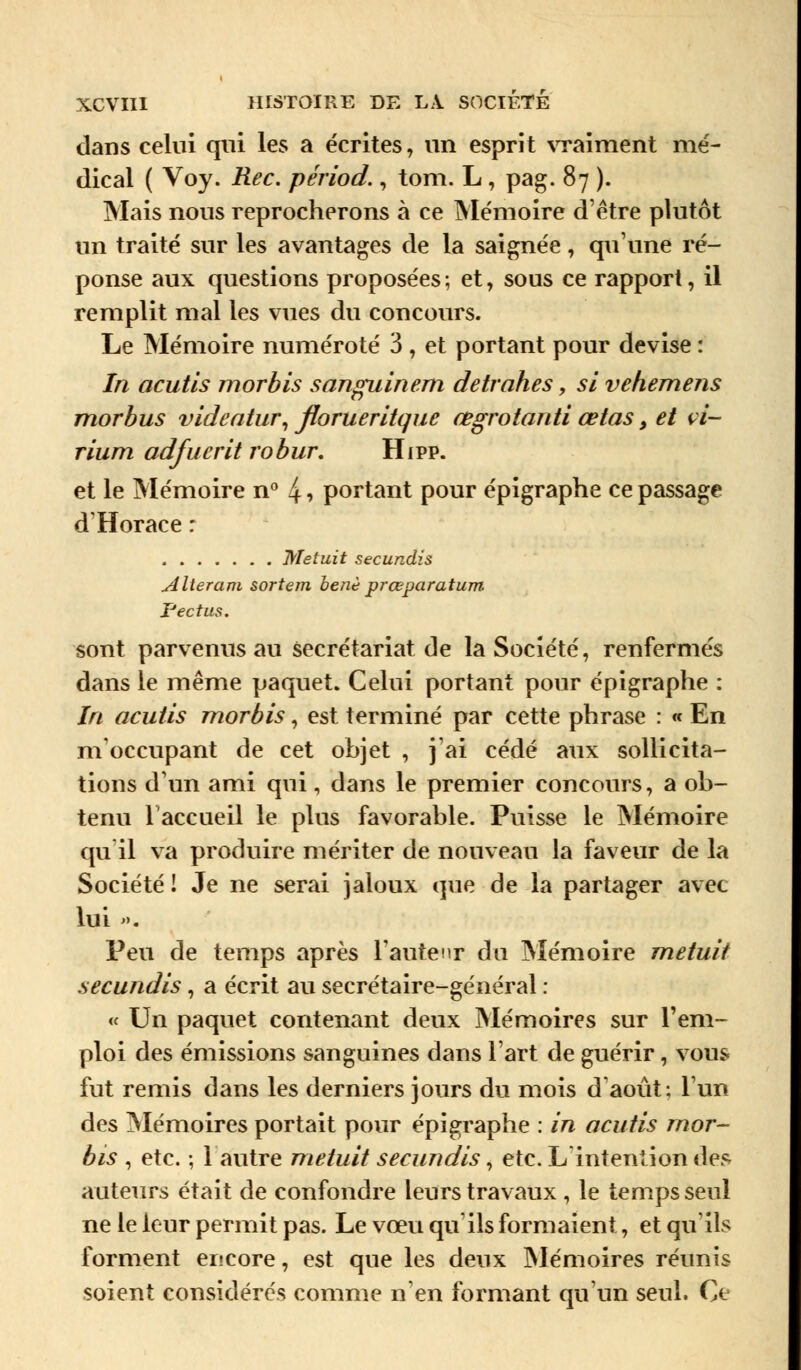 dans celui qui les a écrites, un esprit vraiment mé- dical ( Voy. Rec. périod., tom. L , pag. 87 ). Mais nous reprocherons à ce Mémoire d'être plutôt un traité sur les avantages de la saignée, qu'une ré- ponse aux questions proposées ; et, sous ce rapport, il remplit mal les vues du concours. Le Mémoire numéroté 3 } et portant pour devise : In acutls morbis sanguinem detrahes, si vehemens morbus videatur, floTueritque œgrotanti œtas > et vi- rium adfucrit robur. Hipp. et le Mémoire n° 4 •> portant pour épigraphe ce passage d'Horace : Metuit secundis Alteram sortem benè prœparatum. Pectus. sont parvenus au secrétariat de la Société, renfermés dans le même paquet. Celui portant pour épigraphe : In acutis morbis, est terminé par cette phrase : « En m'occupant de cet objet , j'ai cédé aux sollicita- tions d'un ami qui, dans le premier concours, a ob- tenu l'accueil le plus favorable. Puisse le Mémoire qu'il va produire mériter de nouveau la faveur de la Société ! Je ne serai jaloux que de la partager avec lui ». Peu de temps après Faute\\t du Mémoire metuit secundis, a écrit au secrétaire-général : « Un paquet contenant deux Mémoires sur l'em- ploi des émissions sanguines dans l'art de guérir, vous fut remis dans les derniers jours du mois d'août: l'un des Mémoires portait pour épigraphe : in acutis mor- bis , etc. ; 1 autre metuit secundis, etc. L'intention des auteurs était de confondre leurs travaux , le temps seul ne le leur permit pas. Le vœu qu'ils formaient, et qu'ils forment encore, est que les deux Mémoires réunis soient considérés comme n'en formant qu'un seul. Ce