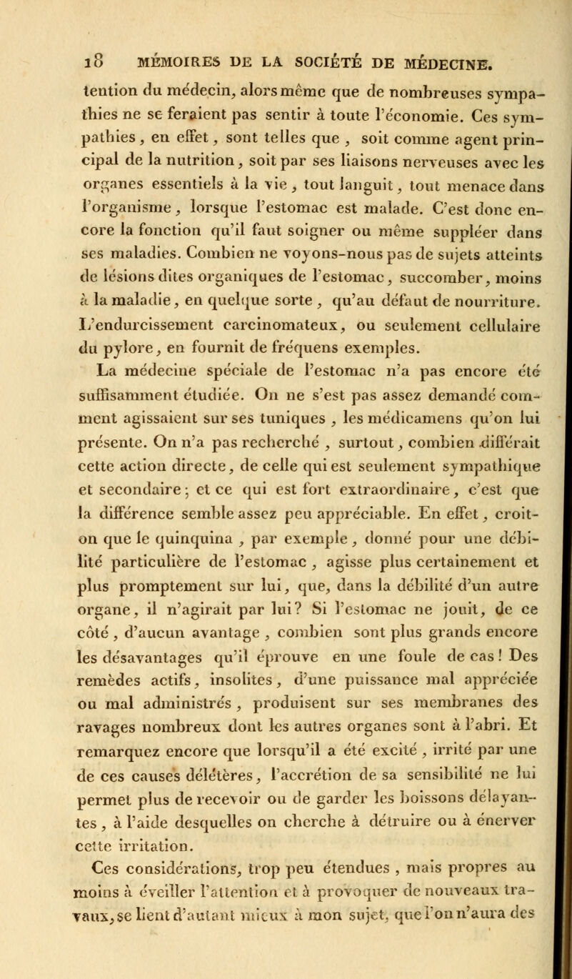 tention du médecin, alors même que de nombreuses sympa- thies ne se feraient pas sentir à toute l'économie. Ces sym- pathies , en effet, sont telles que , soit comme agent prin- cipal de la nutrition, soit par ses liaisons nerveuses avec les organes essentiels à la vie, tout languit, tout menace dans l'organisme, lorsque l'estomac est malade. C'est donc en- core la fonction qu'il faut soigner ou même suppléer dans ses maladies. Combien ne voyons-nous pas de sujets atteints de lésions dites organiques de l'estomac, succomber, moins à la maladie, en quelque sorte , qu'au défaut de nourriture. L'endurcissement carcinomateux, ou seulement cellulaire du pylore, en fournit de fréquens exemples. La médecine spéciale de l'estomac n'a pas encore été suffisamment étudiée. On ne s'est pas assez demandé com- ment agissaient sur ses tuniques , les médicamens qu'on lui présente. On n'a pas recherché , surtout, combien .différait cette action directe, de celle qui est seulement sympathique et secondaire ; et ce qui est fort extraordinaire, c'est que la différence semble assez peu appréciable. En effet, croit- on que le quinquina , par exemple, donné pour une débi- lité particulière de l'estomac , agisse plus certainement et plus promptement sur lui, que, dans la débilité d'un autre organe, il n'agirait par lui? Si l'estomac ne jouit, de ce côté , d'aucun avantage , combien sont plus grands encore les désavantages qu'il éprouve en une foule de cas ! Des remèdes actifs, insolites, d'une puissance mal appréciée ou mal administrés , produisent sur ses membranes des ravages nombreux dont les autres organes sont à l'abri. Et remarquez encore que lorsqu'il a été excité , irrité par une de ces causes délétères, l'accrétion de sa sensibilité ne lui permet plus de recevoir ou de garder les boissons délayan- tes , à l'aide desquelles on cherche à détruire ou à énerver cette irritation. Ces considérations, trop peu étendues , mais propres au moins à éveiller l'attention et à provoquer de nouveaux tra- vaux, se lient d'autant mieux à mon sujet, que Ton n'aura des