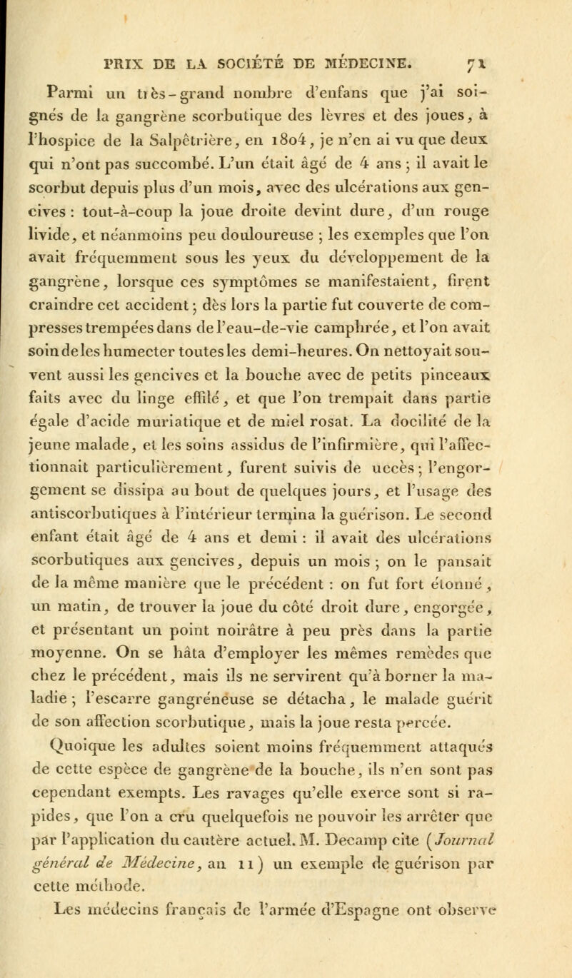 Parmi un ti es-grand nombre d'enfans que j'ai soi- gnés de la gangrène scorbutique des lèvres et des joues, à l'hospice de la Salpêtrière, en i8o4, je n'en ai vu que deux qui n'ont pas succombé. L'un était âgé de 4 ans ; il avait le scorbut depuis plus d'un mois, avec des ulcérations aux gen- cives : tout-à-coup la joue droite devint dure, d'un rouge livide, et néanmoins peu douloureuse ; les exemples que l'on avait fréquemment sous les yeux du développement de la gangrène, lorsque ces symptômes se manifestaient, firent craindre cet accident ; dès lors la partie fut couverte de com- presses trempées dans de l'eau-de-vie camphrée, et l'on avait soin de les humecter toutes les demi-heures. On nettoyait sou- vent aussi les gencives et la bouche avec de petits pinceaux faits avec du linge effilé, et que l'on trempait dans partie égale d'acide muriatique et de miel rosat. La docilité de la jeune malade, et les soins assidus de l'infirmière, qui l'affec- tionnait particulièrement, furent suivis de uccès ; l'engor- gement se dissipa au bout de quelques jours, et l'usage des antiscorbutiques à l'intérieur termina la guéri son. Le second enfant était âgé de 4 ans et demi : il avait des ulcérations scorbutiques aux gencives, depuis un mois-, on le pansait de la même mauière que le précédent : on fut fort étonné, un matin, de trouver la joue du côté droit dure, engorgée, et présentant un point noirâtre à peu près dans la partie moyenne. On se hâta d'employer les mêmes remèdes que chez le précédent, mais ils ne servirent qu'à borner la ma- ladie ; l'escarre gangreneuse se détacha, le malade guérit de son affection scorbutique, mais la joue resta percée. Quoique les adultes soient moins fréquemment attaqués de cette espèce de gangrène de la bouche, ils n'en sont pas cependant exempts. Les ravages qu'elle exerce sont si ra- pides, que l'on a cru quelquefois ne pouvoir les arrêter que par l'application du cautère actuel. M. Decamp cite {Journal général de Médecine, an il) un exemple de guérison par cette méthode. Les médecins français de l'armée d'Espagne ont observe