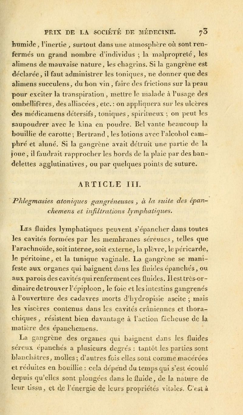 humide, l'inertie, surtout dans une atmosphère où sont ren- fermés un grand nombre d'individus ; la malpropreté, les alimens de mauvaise nature, les chagrins. Si la gangrène est déclarée, il faut administrer les toniques, ne donner que des alimens succulens, du bon vin, faire des frictions sur la peau pour exciter la transpiration, mettre le malade à l'usage des ombellifères, des alliacées, etc. : on appliquera sur les ulcères des médicaraens détersifs, toniques, spiritueux ; on peut les saupoudrer avec le kina en poudre. Bel vante beaucoup la bouillie de carotte; Bertrand , les lotions avec l'alcohol cam- phré et aluné. Si la gangrène avait détruit une partie de la joue, il faudrait rapprocher les bords de la plaie par des ban- delettes agglutinatives, ou par quelques points de suture. ARTICLE III. Phlegmasies atoniques gangreneuses , à la suite des épan- chemens et infiltrations lymphatiques. Les fluides lymphatiques peuvent s'épancher dans toutes les cavités formées par les membranes séreuses, telles que l'arachnoïde, soit interne, soit externe, la plèvre, le péricarde, le péritoine, et la tunique vaginale. La gangrène se mani- feste aux organes qui baignent dans les fluides épanchés, ou aux parois des cavités qui renferment ces fluides. Ilesttrès-or- dinaire de trouver l'épiploon, le foie et les intestins gangrenés à l'ouverture des cadavres morts d'hydropisie ascite ; mais les viscères contenus dans les cavités crâniennes et thora- chiques, résistent bien davantage à l'action fâcheuse de la matière des épanchemens. La gangrène des organes qui baignent dans les fluides séreux épanchés a plusieurs degrés : tantôt les parties sont blanchâtres, molles ; d'autres fois elles sont comme macérées et réduites en bouillie : cela dépend du temps qui s'est écoulé depuis qu'elles sont plongées dans le fluide, de la nature de leur tissu, et de l'énergie de leurs propriétés vitales. C'est à
