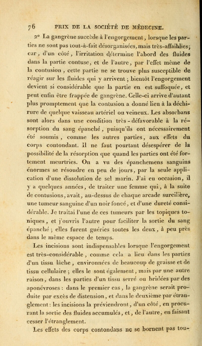 2° La gangrène succède à F engorgement, lorsque les par- ties ne sont pas tout-à-fait désorganisées, mais très-affaiblies; car , d'un côté, l'irritation détermine l'abord des fluides dans la partie contuse, et de l'autre, par l'effet même de la contusion , cette partie ne se trouve plus susceptible de réagir sur les fluides qui y arrivent • bientôt l'engorgement devient si considérable que la partie en est suffoquée, et peut enfin être frappée de gangrène. Celle-ci arrive d'autant plus promptement que la contusion a donné lieu à la décbi- rure de quelque vaisseau artériel ou veineux. Les absorbans sont alors dans une condition très - défavorable à la ré- sorption du sang épanclié, puisqu'ils ont nécessairement été soumis , comme les autres parties, aux effets du corps contondant. Il ne faut pourtant désespérer de la possibilité de la résorption que quand les parties ont été for- tement meurtries. On a vu des épancbemens sanguins énormes se résoudre en peu de jours, par la seule appli- cation d'une dissolution de sel marin. J'ai eu occasion, il y a quelques années, de traiter une femme qui, à la suite de contusions, avait, au-dessus de cbaque arcade surcilière, une tumeur sanguine d'un noir foncé, et d'une dureté consi- dérable. Je traitai l'une de ces tumeurs par les topiques to- niques , et j'ouvris l'autre pour faciliter la sortie du sang épancbé ; elles furent guéries toutes les deux, à peu près dans le même espace de temps. Les incisions sont indispensables lorsque l'engorgement. est très-considérable , comme cela a lieu dans les parties d'un tissu lâcbe , environnées de beaucoup de graisse et de tissu cellulaire ; elles le sont également, mais par une autre raison, dans les parties d'un tissu serré ou bridées par des aponévroses : dans le premier cas, la gangrène serait pro- duite par excès de distension, et dans le deuxième par étran- glement : les incisions la préviendront, d'un côté, en procu- rant la sortie des fluides accumulés, et, de l'autre, en faisant cesser l'étranglement. Les effets des corps contondans ne se bornent pas tou-