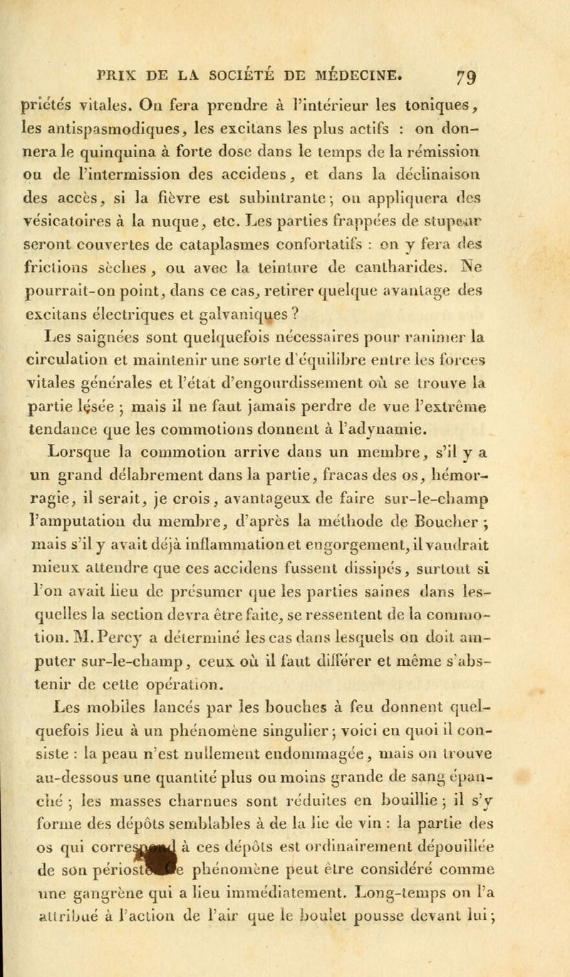 priétés vitales. On fera prendre à l'intérieur les toniques, les antispasmodiques, les excitans les plus actifs : on don- nera le quinquina à forte dose dans le temps de la rémission ou de l'intermission des accidens, et dans la déclinaison des accès, si la fièvre est subintrante; ou appliquera des vésicatoires à la nuque, etc. Les parties frappées de stupeur seront couvertes de cataplasmes confortatifs : on y fera des frictions sèches, ou avec la teinture de cantharides. Ne pourrait-on point, dans ce cas, retirer quelque avantage des excitans électriques et galvaniques ? Les saignées sont quelquefois nécessaires pour ranimer la circulation et maintenir une sorte d'équilibre entre les forces vitales générales et l'état d'engourdissement où se trouve la partie lçsée ; mais il ne faut jamais perdre de vue l'extrême tendance que les commotions donnent à l'adyuamie. Lorsque la commotion arrive dans un membre, s'il y a un grand délabrement dans la partie, fracas des os, hémor- ragie, il serait, je crois, avantageux de faire sur-le-cbamp l'amputation du membre, d'après la méthode de Boucher ; mais s'il y avait déjà inflammation et engorgement, il vaudrait mieux attendre que ces accidens fussent dissipés, surtout si Ton avait lieu de présumer que les parties saines dans les- quelles la section devra être faite, se ressentent de la commo- tion. M.Percy a déterminé les cas dans lesquels on doit am- puter sur-le-champ, ceux où il faut différer et même s'abs- tenir de cette opération. Les mobiles lancés par les bouches à feu donnent quel- quefois lieu à un phénomène singulier ; voici en quoi il con- siste : la peau n'est nullement endommagée, mais on trouve au-dessous une quantité plus ou moins grande de sang épan- ché -, les masses charnues sont réduites en bouillie ; il s'y forme des dépôts semblables à de la lie de vin : la partie des os qui corre^^là ces dépôts est ordinairement dépouillée de son périostUPe phénomène peut être considéré comme une gangrène qui a lieu immédiatement. Long-temps on l'a attribué à l'action de l'air que le boulet pousse devant lui;