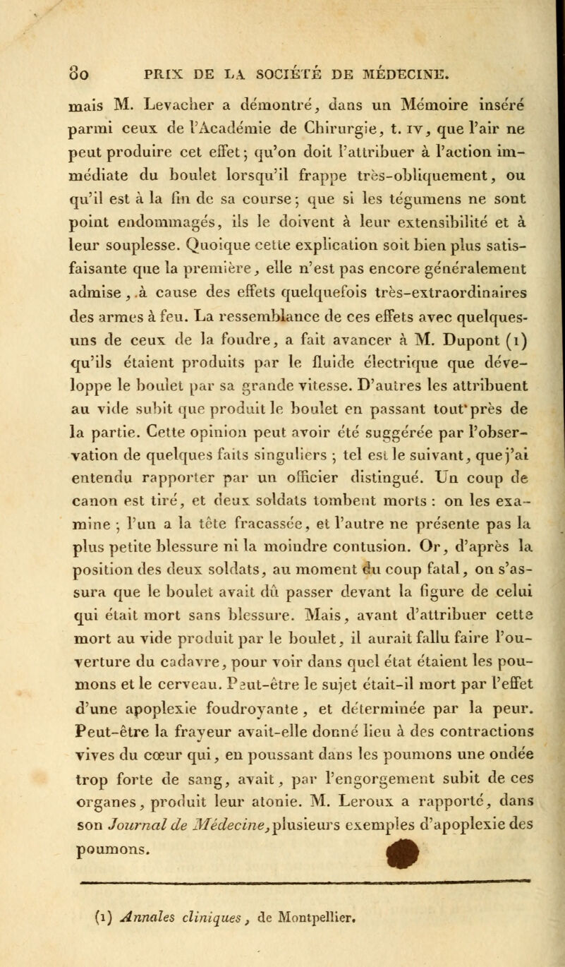 mais M. Levaciier a démontré, dans un Mémoire inséré parmi ceux de l'Académie de Chirurgie, t. rv, que l'air ne peut produire cet effet j qu'on doit l'attribuer à l'action im- médiate du boulet lorsqu'il frappe très-obliquement, ou qu'il est à la fin de sa course ; que si les tégumens ne sont point endommagés, ils le doivent à leur extensibilité et à leur souplesse. Quoique cette explication soit bien plus satis- faisante que la première, elle n'est pas encore généralement admise, .à cause des effets quelquefois très-extraordinaires des armes à feu. La ressemblance de ces effets avec quelques- uns de ceux de la foudre, a fait avancer à M. Dupont (1) qu'ils étaient produits par le fluide électrique que déve- loppe le boulet par sa grande vitesse. D'autres les attribuent au vide subit que produit le boulet en passant tout'près de la partie. Cette opinion peut avoir été suggérée par l'obser- vation de quelques faits singuliers ; tel est le suivant, que j'ai entendu rapporter par un officier distingué. Un coup de canon est tiré, et deux soldats tombent morts : on les exa- mine ; l'un a la tête fracassée, et l'autre ne présente pas la plus petite blessure ni la moindre contusion. Or, d'après la position des deux soldats, au moment du coup fatal, on s'as- sura que le boulet avait dû passer devant la figure de celui qui était mort sans blessure. Mais, avant d'attribuer cette mort au vide produit par le boulet, il aurait fallu faire l'ou- verture du cadavre, pour voir dans quel état étaient les pou- mons et le cerveau. P^ut-être le sujet était-il mort par l'effet d'une apoplexie foudroyante , et déterminée par la peur. Peut-être la frayeur avait-elle donné lieu à des contractions vives du cœur qui, en poussant dans les poumons une ondée trop forte de sang, avait, par l'engorgement subit de ces organes, produit leur atonie. M. Leroux a rapporté, dans son Journal de Médecine,plusieurs exemples d'apoplexie des poumons. 4Ëk (i) Annales cliniques , de Montpellier.