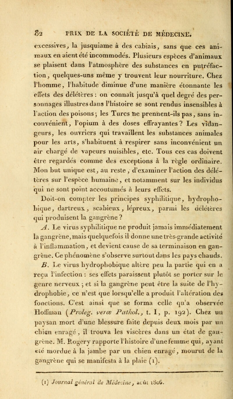 excessives} la jusquiame à des cabiais, sans que ces ani- maux en aient été incommodés. Plusieurs espèces d'animaux se plaisent dans l'atmosphère des substances en putréfac- tion, quelques-uns même y trouvent leur nourriture. Chez l'homme, l'habitude diminue d'une manière étonnante les effets des délétères : on connaît jusqu'à quel degré des per- sonnages illustres dans l'histoire se sont rendus insensibles à l'action des poisons ; les Turcs ne prennent-ils pas, sans in- convénient, l'opium à des doses effrayantes? Les vidan- geurs, les ouvriers qui travaillent les substances animales pour les arts, s'habituent à respirer sans inconvénient un air chargé de vapeurs nuisibles, etc. Tous ces cas doivent être regardés comme des exceptions à la règle ordinaire. Mon but unique est, au reste, d'examiner l'action des délé- tères sur l'espèce humaine, et notamment sur les individus qui ne sont point accoutumés à leurs effets. Doit-on compter les principes syphilitique, hydropho- bique, dartreux, scabieux, lépreux, parmi les délétères qui produisent la gangrène ? A. Le virus syphilitique ne produit jamais immédiatement la gangrène, mais quelquefois il donne une très-grande activité à l'inflammation, et devient cause de sa terminaison en gan- grène. Ce phénomène s'observe surtout dans les pays chauds. B. Le virus hydrophobique altère peu la partie qui en a reçu l'infection : ses effets paraissent plutôt se porter sur le genre nerveux ; et si la gangrène peut être la suite de l'hy- drophobie, ce n'est que lorsqu'elle a produit l'altération de* fonctions. C'est ainsi que se forma celle qu'a observée Hoffmau (Proieg. ver ce Pathol., t. I, p. 192). Chez un paysan mort d'une blessure faite depuis deux mois par un chien enragé, il trouva les viscères dans un état de gan- grène. M. Rogery rapporte l'histoire d'une femme qui, avant eié mordue à la jambe par un chien enragé, mourut de la gangrène qui se manifesta à la plaie (1). (1) Journal général de Médecine, août iSoô.