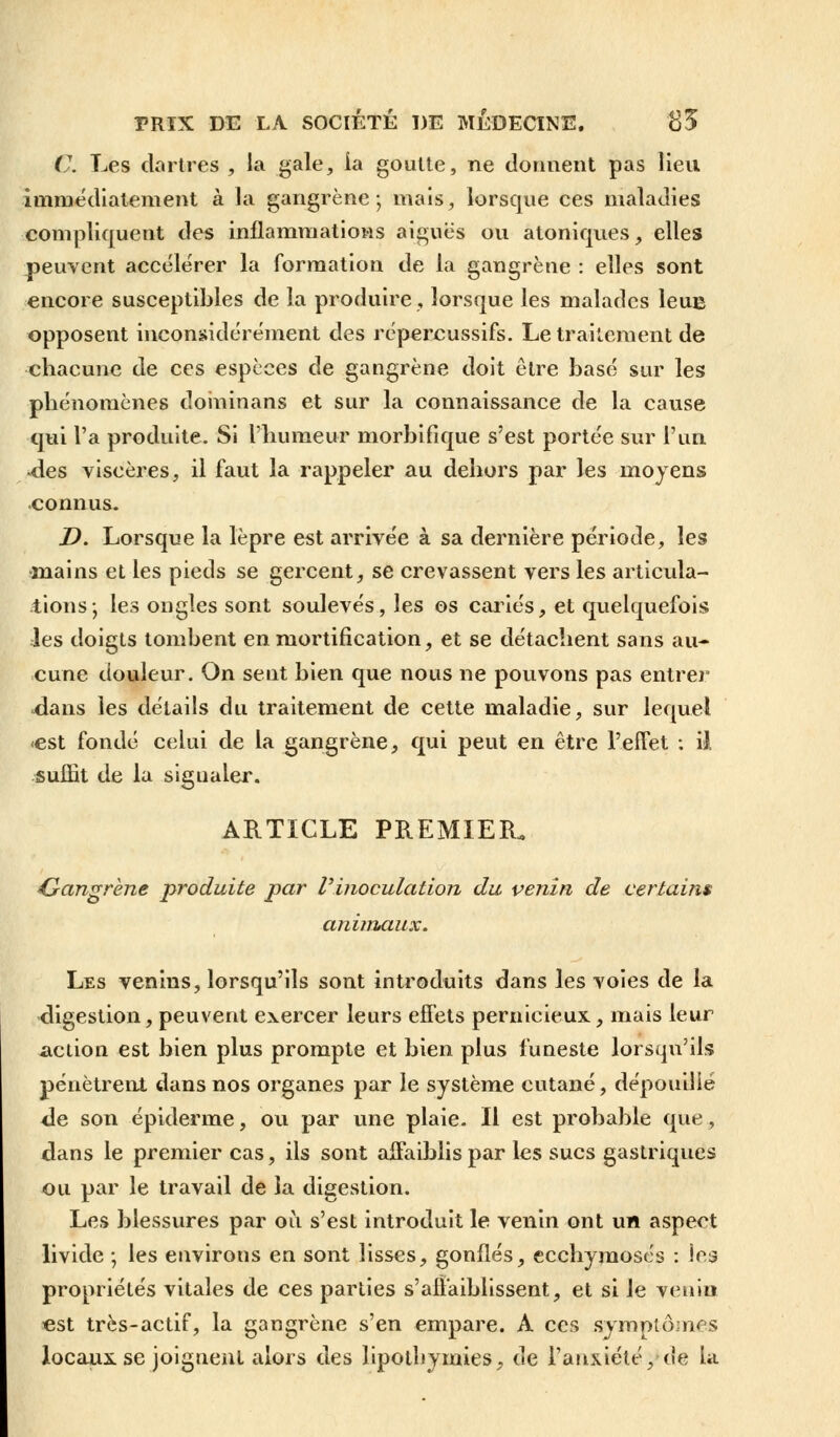 C. Les dartres , la gale, ia goutte, ne donnent pas lieu immédiatement à la gangrène; mais, lorsque ces maladies compliquent des inflammations aiguës ou atoniques, elles peuvent accélérer la formation de la gangrène : elles sont encore susceptibles de la produire, lorsque les malades leue opposent inconsidérément des répercussifs. Le traitement de chacune de ces espèces de gangrène doit être basé sur les phénomènes doininans et sur la connaissance de la cause qui l'a produite. Si l'humeur morbifique s'est portée sur l'un «des viscères, il faut la rappeler au dehors par les moyens connus. D. Lorsque la lèpre est arrivée à sa dernière période, les •mains et les pieds se gercent, se crevassent vers les articula- tions-, les ongles sont soulevés, les os cariés, et quelquefois les doigts tombent en mortification, et se détachent sans au- cune douleur. On sent bien que nous ne pouvons pas entre)0 dans les détails du traitement de cette maladie, sur lequel -est fondé celui de la gangrène, qui peut en être l'effet : il suffit de la signaler. ARTICLE PREMIER. Gangrène produite par l'inoculation du venin de certains animaux. Les venins, lorsqu'ils sont introduits dans les voies de la digestion, peuvent exercer leurs effets pernicieux, mais leur -action est bien plus prompte et bien plus funeste lorsqu'ils pénètrent dans nos organes par le système cutané, dépouiliè de son épiderme, ou par une plaie. Il est probable que, dans le premier cas, ils sont affaiblis par les sucs gastriques ou par le travail de la digestion. Les blessures par où s'est introduit le venin ont un aspect livide ; les environs en sont lisses, gonflés, ecchymoses : les propriétés vitales de ces parties s'affaiblissent, et si le venin est très-actif, la gangrène s'en empare. A ces symptômes locaux se joignent alors des lipotbymies, de l'anxiété, de la