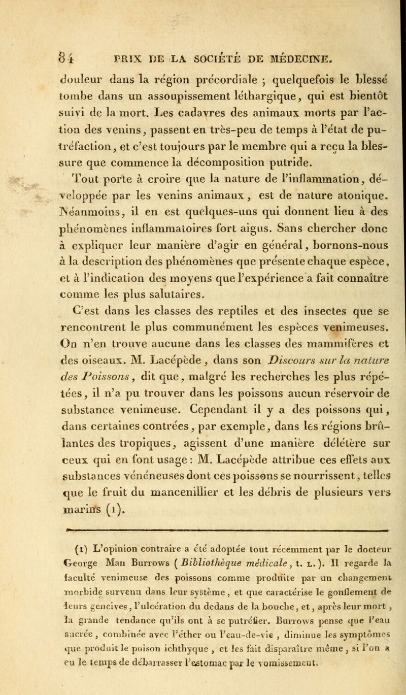 douleur dans la région précordiale ; quelquefois le blessé tombe dans un assoupissement léthargique, qui est bientôt suivi de la mort. Les cadavres des animaux morts par l'ac- tion des venins, passent en très-peu de temps à l'état de pu- tréfaction, et c'est toujours par le membre qui a reçu la bles- sure que commence la décomposition putride. Tout porte à croire que la nature de l'inflammation, dé- veloppée par les venins animaux, est de nature atonique. Néanmoins, il en est quelques-uns qui donnent lieu à des phénomènes inflammatoires fort aigus. Sans chercher donc à expliquer leur manière d'agir en général, bornons-nous à la description des phénomènes que présente chaque espèce, et à l'indication des moyens que l'expérience a fait connaître comme les plus salutaires. C'est dans les classes des reptiles et des insectes que se rencontrent le plus communément les espèces venimeuses. On n'en trouve aucune dans les classes des mammifères et des oiseaux. M. Lacépède , dans son Discours sur la nature des Poissons, dit que, malgré les recherches les plus répé- tées, il n'a pu trouver dans les poissons aucun réservoir de substance venimeuse. Cependant il y a des poissons qui, dans certaines contrées, par exemple, dans les régions brû- lantes des tropiques, agissent d'une manière délétère sur ceux qui en font usage : M. Lacépède attribue ces effets aux substances vénéneuses dont ces poissons se nourrissent, telles que le fruit du mancenillier et les débris de plusieurs vers marins (1). (0 L'opinion contraire a été adoptée tout récemment par le docteur George Man Burrows {Bibliothèque médicale, t. l.). Il regarde la faculté venimeuse des poissons comme produite par un changement, morbide survenu dans leur système, et que caractérise le gonflement de leurs gencives, l'ulcération du dedans de la bouche, et, après leur mort , ïa grande tendance qu'ils ont à se putréfier. Burrows pense que l'eau sacrée , combinée avec l'éther ou l'eau-de-vie , diminue les symptômes que produit le poison ichthyque , et les fait disparaître même , si Ton a eu le temps de débarrasser l;e«stomac par le vomissement.
