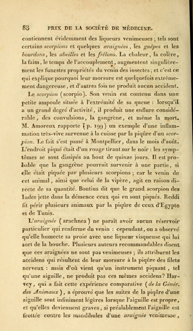 contiennent évidemment des liqueurs venimeuses ; tels sont certains scorpions et quelques araignées , les guêpes et les bourdons, les abeilles et les frelons. La chaleur, la colère, la faim, le temps de l'accouplement, augmentent singulière- ment les funestes propriétés du veniu des insectes -, et c'est ce qui explique pourquoi leur morsure est quelquefois extrême- ment dangereuse, et d'autres fois ne produit aucun accident. Le scorpion (scorpio). Son venin est contenu dans une petite ampoule située à l'extrémité de sa queue : lorsqu'il a un grand degré d'activité, il produit une enflure considé- rable , des convulsions, la gangrène, et même la mort. M. Àmoreux rapporte (p. 199) un exemple d'une inflam- mation très-vive survenue à la cuisse par la piqûre d'un scor- pion. Le fait s'est passé à Montpellier, dans le mois d'août. L'endroit piqué était d'un rouge tirant sur le noir : les symp- tômes se sont dissipés au bout de quinze jours. Il est pro- bable que la gangrène pourrait survenir à une partie, si elle était piquée par plusieurs scorpions ; car le venin de cet animal, ainsi que celui de la vipère, agit en raison di- recte de sa quantité. Bontius dit que le grand scorpion des Indes jette clans la démence ceux qui en sont piqués. Pveddi fit périr plusieurs animaux par la piqûre de ceux d'Egypte et de Tunis. U araignée ( arachnea ) ne paraît avoir aucun réservoir particulier qui renferme du venin : cependant, on a observe qu'elle humecte sa proie avec une liqueur visqueuse qui lui sort de la bouche. Plusieurs auteurs recommandables disent que ces araignées ne sont pas venimeuses ; ils attribuent les accidens qui résultent de leur morsure à la piqûre des filets nerveux : mais d'où, vient qu'un instrument piquant, tel qu'une aiguille, ne produit pas ces mêmes accidens? Har- vey, qui a fait cette expérience comparative (delà Génér. des Animaux ), a éprouvé que les suites de la piqûre d'une aiguille sont infiniment légères lorsque l'aiguille est propre, et qu'elles deviennent graves , si préalablement l'aiguille est frottée contre les mandibules d'une araignée venimeuse,