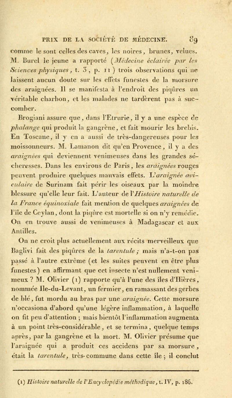 comme le sont celles des caves, les noires, brunes, velues. M. Burel le jeune a rapporté {Médecine éclairée par les Sciences physiques, t. 3 , p. 11 ) trois observations qui ne laissent aucun cloute sur les effets funestes de la morsure des araignées. Il se manifesta à l'endroit des piqûres un véritable charbon, et les malades ne tardèrent pas à suc- comber. Brogiani assure que, dans PEtrurie, il y a une espèce de phalange qui produit la gangrène, et fait mourir les brebis. En Toscane, il y en a aussi de très-dangereuses pour les moissonneurs. M. Lamanon dit qu'en Provence, il y a des araignées qui deviennent venimeuses dans les grandes sé- cheresses. Dans les environs de Paris, les araignées rouges peuvent produire quelques mauvais effets. \Jaraignée avi- culaire de Surinam fait périr les oiseaux par la moindre blessure qu'elle leur fait. L'auteur de Y Histoire naturelle de la France équinoxiale fait mention de quelques araignées de l'île de Ceylan, dont la piqûre est mortelle si on n'y remédie. On en trouve aussi de venimeuses à Madagascar et aux Antilles. On ne croit plus actuellement aux récits merveilleux que Baglivi fait des piqûres de la tarentule ; mais n'a-t-on pas passé à l'autre extrême (et les suites peuvent en être plus funestes) en affirmant que cet inseete n'est nullement veni- meux ? M. Olivier (1) rapporte qu'à l'une des îles d'Hières, nommée Ile-du-Levant, un fermier, en ramassant des gerbes de blé, fut mordu au bras par une araignée. Cette morsure n'occasiona d'abord qu'une légère inflammation, à laquelle on fit peu d'attention ; mais bientôt l'inflammation augmenta à un point très-considérable, et se termina, quelque temps après, par la gangrène et la mort. M. Olivier présume que l'araignée qui a produit ces accidens par sa morsure, était la tarentule, très-commune dans cette île; il conclut (1) Histoire naturelle de VEncydopédie méthodique, t. IV, p. 186.