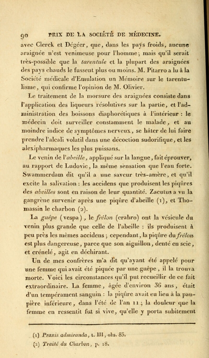 avec Clerck et Dégéer, que, dans les pays froids, aucune araignée n'est venimeuse pour l'homme; mais qu'il serait très-possible que la tarentule et la plupart des araignées des pays chauds le fussent plus ou moins. M. Pitarro a lu à la Société médicale d'Emulation un Mémoire sur le tarentu- lisnie, qui confirme l'opinion de M. Olivier. Le traitement de la morsure des araignées consiste dans l'application des liqueurs résolutives sur la partie, et l'ad- ministration des boissons diaphorétiques à l'intérieur : le médecin doit surveiller constamment le malade, et au moindre indice de symptômes nerveux, se hâter de lui faire prendre l'alcali volatil dans une décoction sudorifique, et les alexipharmaques les plus puissans. Le venin de V abeille, appliqué sur la langue, fait éprouver, au rapport de Ludovic, la même sensation que l'eau forte. Swammerdam dit qu'il a une saveur très-amère, et qu'il excite la salivation: les accidens que produisent les piqûres des abeilles sont en raison de leur quantité. Zacutus a vu la gangrène survenir après une piqûre d'abeille (1), et Tho- massin le charbon (2). La guêpe (vespa) , le frelon (crabro) ont la vésicule du venin plus grande que celle de l'abeille : ils produisent à peu près les mêmes accidens \ cependant, la piqûre du frelon est plus dangereuse, parce que son aiguillon, denté en scie, et crénelé, agit en déchirant. Un de mes confrères m'a dît qu'ayant été appelé pour une femme qui avait été piquée par une guêpe , il la trouva morte. Voici les circonstances qu'il put recueillir de ce fait extraordinaire. La femme, âgée d'environ 36 ans, était d'un tempérament sanguin : la piqûre avait eu lieu à la pau- pière inférieure, dans l'été de l'an 11 ; la douleur que la femme en ressentit fut si vive, qu'elle y porta subitement (1) Praxis adrniranda, t. 1JI, obs. 85,