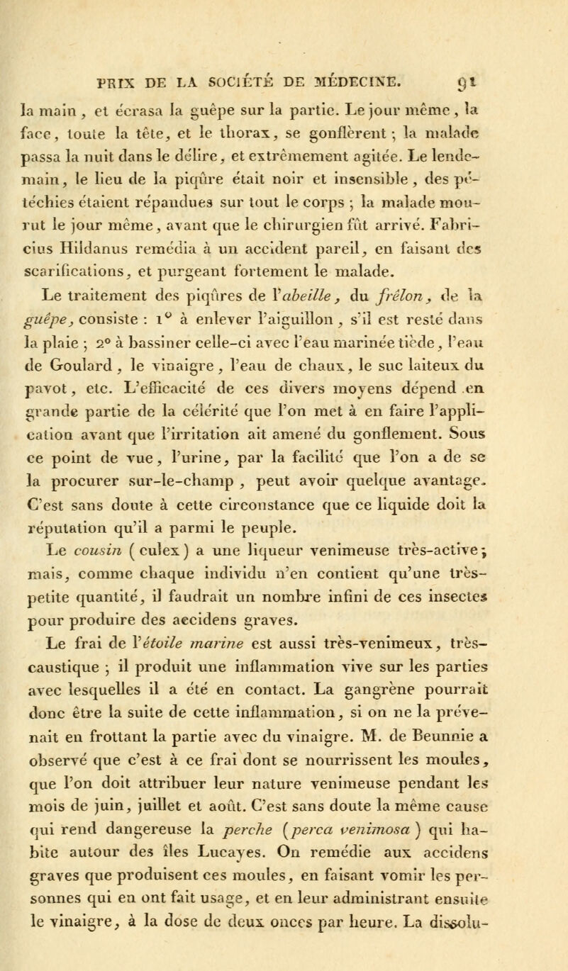 la main , et écrasa la guêpe sur la partie. Le jour même, la face, toute la tête, et le thorax, se gonflèrent; la malade passa la nuit clans le délire, et extrêmement agitée. Le lende- main, le lieu de la piqûre était noir et insensible, des pé- téchies étaient répandues sur tout le corps ; la malade mou- rut le jour même, avant que le chirurgien fût arrivé. Fabri- cius Hildanus remédia à un accident pareil, en faisant des scarifications, et purgeant fortement le malade. Le traitement des piqûres de Y abeille, du frelon, de la guêpe, consiste : i° à enlever l'aiguillon, s'il est resté dans la plaie ; 2° à bassiner celle-ci avec l'eau marinée tiède, l'eau de Goulard, le vinaigre, l'eau de chaux, le suc laiteux du pavot, etc. L'efficacité de ces divers moyens dépend en grande partie de la célérité que l'on met à en faire l'appli- cation avant que l'irritation ait amené du gonflement. Sous ce point de vue, l'urine, par la facilité que l'on a de se la procurer sur-le-champ , peut avoir quelque avantage. C'est sans doute à cette circonstance que ce liquide doit la réputation qu'il a parmi le peuple. Le cousin (culex) a une liqueur venimeuse très-active; mais, comme chaque individu n'en contient qu'une très- petite quantité, il faudrait un nombre infini de ces insectes pour produire des aecidens graves. Le frai de Vétoile marine est aussi très-venimeux, très- caustique -, il produit une inflammation vive sur les parties avec lesquelles il a été en contact. La gangrène pourrait donc être la suite de cette inflammation, si on ne la préve- nait en frottant la partie avec du vinaigre. M. de Beunnie a observé que c'est à ce frai dont se nourrissent les moules, que l'on doit attribuer leur nature venimeuse pendant les mois de juin, juillet et août. C'est sans doute la même cause qui rend dangereuse la perche [perça venimosa ) qui ha- bite autour des îles Lucayes. On remédie aux aecidens graves que produisent ces moules, en faisant vomir les per- sonnes qui en ont fait usage, et en leur administrant ensuite le vinaigre, à la dose de deux onces par heure. La dissolu-