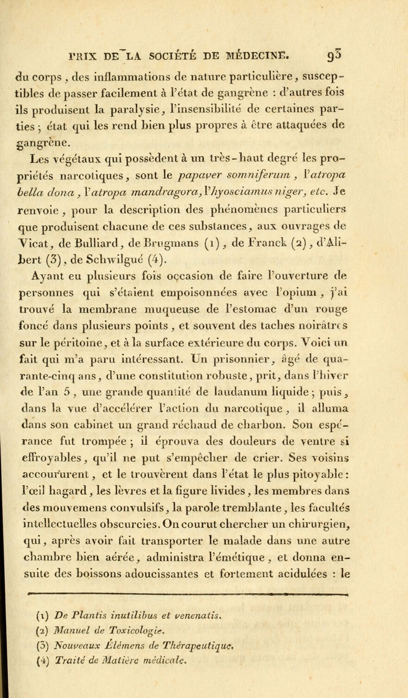 du corps , des inflammations de nature particulière, suscep- tibles de passer facilement à l'état de gangrène : d'autres fois ils produisent la paralysie, l'insensibilité de certaines par- ties ; état qui les rend bien plus propres à être attaquées de gangrène. Les végétaux qui possèdent à un très-haut degré les pro- priétés narcotiques, sont le papcwer somniferum , Yatropa bella dona , Yatropa mandragora, Yhyosciamus niger, etc. Je renvoie , pour la description des phénomènes particuliers que produisent chacune de ces substances, aux ouvrages de Vicat, de Bulliard, de Brugmans (1) , de Franck (2), d'Ali- i>ert (3), de Schwilgué (4). Ayant eu plusieurs fois occasion de faire l'ouverture de personnes qui s'étaient empoisonnées avec l'opium, j'ai trouvé la membrane muqueuse de l'estomac d'un rouge foncé dans plusieurs points , et souvent des taches noirâtres sur le péritoine, et à la surface extérieure du corps. Voici un fait qui m'a paru intéressant. Un prisonnier, âgé de qua- rante-cinq ans, d'une constitution robuste, prit, dans l'hiver de l'an 5 , une grande quantité de laudanum liquide -, puis > dans la vue d'accélérer l'action du narcotique , il alluma dans son cabinet un grand réchaud de charbon. Son espé- rance fut trompée ; il éprouva des douleurs de ventre si effroyables, qu'il ne put s'empêcher de crier. Ses voisins accoururent, et le trouvèrent dans l'état le plus pitoyable : l'œil hagard, les lèvres et la figure livides, les membres dans des mouvemens convulsifs, la parole tremblante, les facultés intellectuelles obscurcies. On courut chercher un chirurgien, qui, après avoir fait transporter le malade dans une autre chambre bien aérée, administra l'émétique, et donna en- suite des boissons adoucissantes et fortement acidulées : le (1) De Plantis inutilibus et venenatîs. (2) Manuel de Toxicologie. (5) Nouveaux Siemens de Thérapeutique,