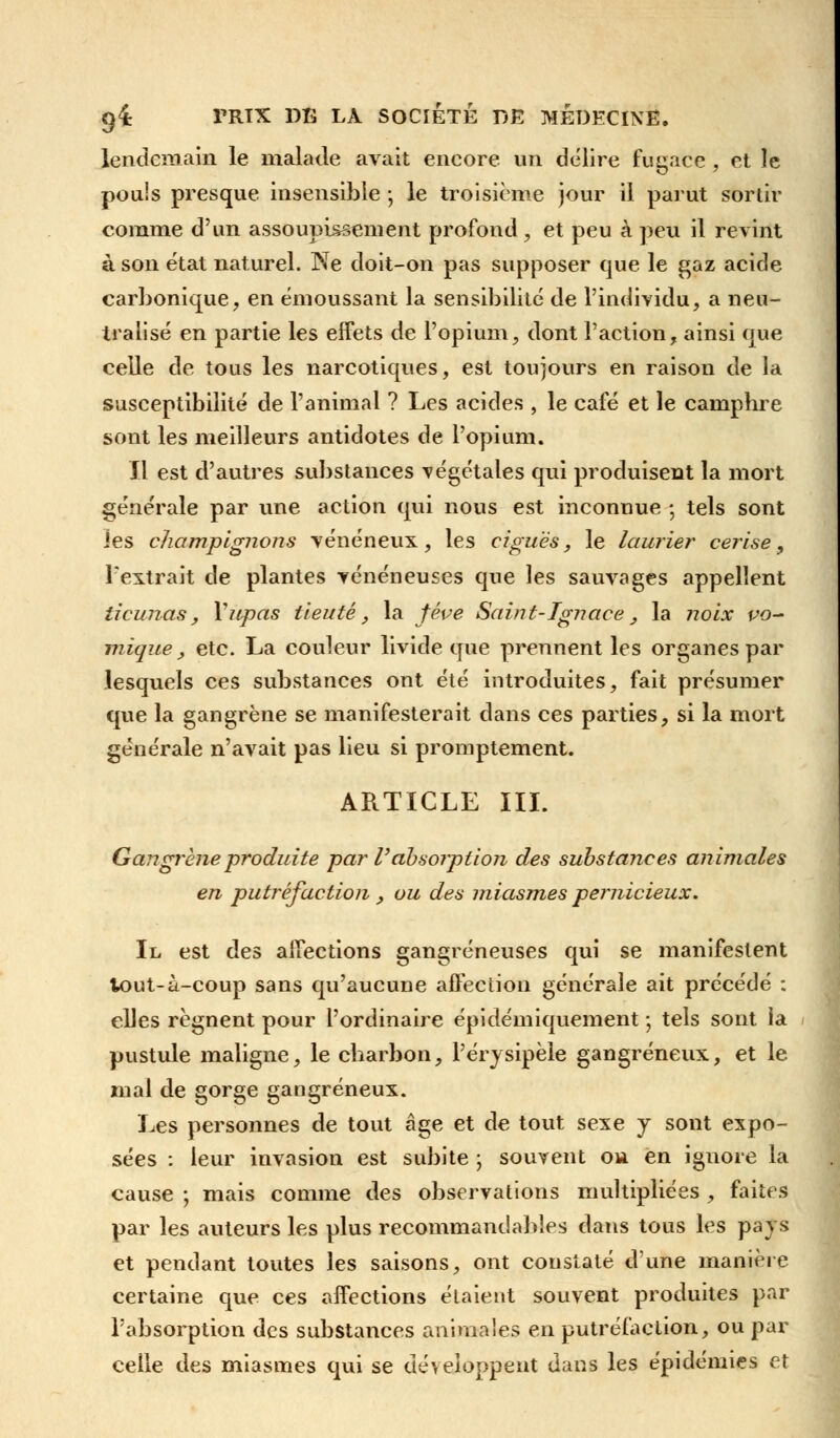 lendemain le malade avait encore un délire fugace , et le pouls presque insensible j le troisième jour il parut sortir comme d'un assoupissement profond, et peu à peu il revint à son état naturel. Ne doit-on pas supposer que le gaz acide carbonique, en émoussant la sensibilité de l'individu, a neu- tralisé en partie les effets de l'opium, dont l'action, ainsi que celle de tous les narcotiques, est toujours en raison de la susceptibilité de l'animal ? Les acides , le café et le camphre sont les meilleurs antidotes de l'opium. Il est d'autres substances végétales qui produisent la mort générale par une action qui nous est inconnue ; tels sont les champignons vénéneux, les ciguës, le laurier cerise, l'extrait de plantes vénéneuses que les sauvages appellent ticunas, Vupas tieuté, la fève Saint-Ignace, la noix vo~ inique_, etc. La couleur livide que prennent les organes par lesquels ces substances ont été introduites, fait présumer que la gangrène se manifesterait dans ces parties, si la mort générale n'avait pas lieu si promptement. ARTICLE III. Gangrené produite par V absorption des substances animales en putréfaction , ou des miasmes pernicieux. Il est des affections gangreneuses qui se manifestent tout-à-coup sans qu'aucune affection générale ait précédé : elles régnent pour l'ordinaire épidémiquement ; tels sont la pustule maligne, le charbon, l'érysipèle gangreneux, et le mal de gorge gangreneux. Les personnes de tout âge et de tout sexe y sont expo- sées : leur invasion est subite ; souvent ou en ignore la cause ; mais comme des observations multipliées , faites par les auteurs les plus recommandables dans tous les pays et pendant toutes les saisons, ont constaté d'une manière certaine que ces affections étaient souvent produites par l'absorption des substances animales en putréfaction, ou par celle des miasmes qui se développent dans les épidémies et