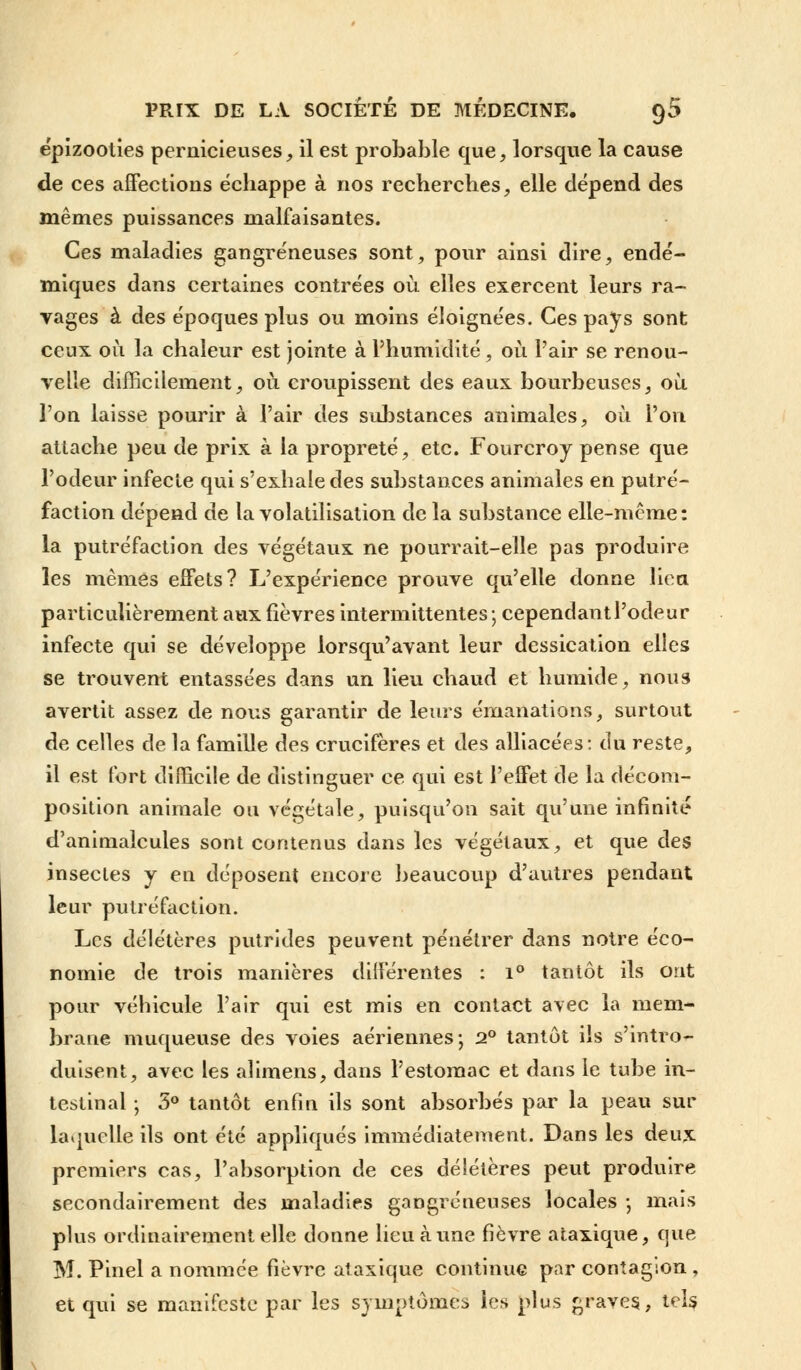 ëpizooties pernicieuses, il est probable que, lorsque la cause de ces affections échappe à nos recherches, elle dépend des mêmes puissances malfaisantes. Ces maladies gangreneuses sont, pour ainsi dire, endé- miques dans certaines contrées où elles exercent leurs ra- vages à des époques plus ou moins éloignées. Ces pays sont ceux où la chaleur est jointe à l'humidité, où Pair se renou- velle difficilement, où croupissent des eaux bourbeuses, où l'on laisse pourir à l'air des substances animales, où l'on attache peu de prix à la propreté, etc. Fourcroy pense que l'odeur infecte qui s'exhale des substances animales en putré- faction dépend de la volatilisation de la substance elle-même: la putréfaction des végétaux ne pourrait-elle pas produire les mêmes effets? L'expérience prouve qu'elle donne lien particulièrement aux fièvres intermittentes; cependantl'odeur infecte qui se développe lorsqu'avant leur dessication elles se trouvent entassées dans un lieu chaud et humide, nous avertit assez de nous garantir de leurs émanations, surtout de celles de la famille des crucifères et des alliacées: du reste, il est fort difficile de distinguer ce qui est l'effet de la décom- position animale ou végétale, puisqu'on sait qu'une infinité d'animalcules sont contenus dans les végétaux, et que des insectes y en déposent encore beaucoup d'autres pendant leur putréfaction. Les délétères putrides peuvent pénétrer dans notre éco- nomie de trois manières différentes : i° tantôt ils ont pour vébicule l'air qui est mis en contact avec la mem- brane muqueuse des voies aériennes; 2° tantôt ils s'intro- duisent, avec les alimens, dans l'estomac et dans le tube in- testinal ; 3° tantôt enfin ils sont absorbés par la peau sur laquelle ils ont été appliqués immédiatement. Dans les deux premiers cas, l'absorption de ces délétères peut produire secondairement des maladies gangreneuses locales ; mais plus ordinairement elle donne lieu à une fièvre ataxique, que M. Pinel a nommée fièvre ataxique continue par contagion , et qui se manifeste par les symptômes les plus graves, tels