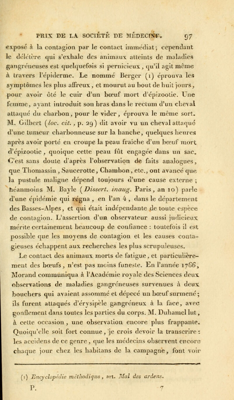 «xposé à la contagion par le contact immédiat; cependant le délétère qui s'exhale des animaux atteints de maladies gangreneuses est quelquefois si pernicieux, qu'il agit même à travers l'épidémie. Le nommé Berger (1) éprouva les symptômes les plus affreux, et mourut au bout de huit jours, pour avoir ôté le cuir d'un bœuf mort d'épizootie. Une femme, ayant introduit son bras dans le rectum d'un cheval attaqué du charbon, pour le vider, éprouva le même sort- M. Gilbert (loc. cit., p. 29) dit avoir vu un cheval attaqué d'une tumeur charbonneuse sur la hanche, quelques heures après avoir porté en croupe la peau fraîche d'un bœuf mort d'épizootie , quoique cette peau fût engagée dans un sac. C'est sans doute d'après l'observation de faits analogues, que Thomassin, Saucerotte, Chambon, etc., ont avancé que la pustule maligne dépend toujours d'une cause externe ; néanmoins M. Bayle (Dissert, inaug. Paris, an 10) parle d'une épidémie qui régna , en l'an 4, dans le département des Basses-Alpes, et qui était indépendante de toute espèce de contagion. L'assertion d'un observateur aussi judicieux mérite certainement beaucoup de confiance : toutefois il est possible que les moyens de contagion et les causes conta- gieuses échappent aux recherches les plus scrupuleuses. Le contact des animaux morts de fatigue, et particulière- ment des bœufs, n'est pas moins funeste. En l'année 1766*, Morand communiqua à l'Académie royale des Sciences deux observations de maladies gangreneuses survenues à deux bouchers qui avaient assommé et dépecé un bœuf surmené ; ils furent attaqués d'érysipèle gangreneux à la face, avec gonflement dans toutes les parties du corps. M. Duhamel lut, à cette occasion, une observation encore plus frappante. Quoiqu'elle soit fort connue, je crois devoir la transcrire : les accidens de ce genre, que les médecins observent encore chaque jour chez les habitans de la campagne, font voir (1) Encyclopédie méthodique, art. Mal des ardens. P. 7