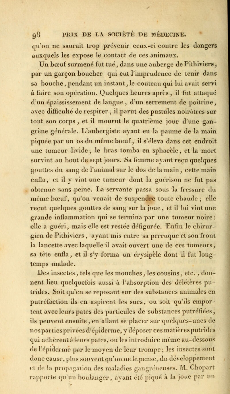 qu'on ne saurait trop prévenir ceux-ci contre les dangers auxquels les expose le contact de ces animaux. Un bœuf surmené fut tué, dans une auberge de Pilhiviers, par un garçon boucher qui eut l'imprudence de tenir dans sa bouche, pendant un instant, le couteau qui lui avait servi à faire son opération. Quelques heures après , il fut attaqué d'un épaississement de langue , d'un serrement de poitrine, avec difficulté de respirer ; il parut des pustules noirâtres sur tout son corps , et il mourut le quatrième jour d'une gan- grène générale. L'aubergiste ayant eu la paume de la main piquée par un os du même bœuf, il s'éleva dans cet endroit une tumeur livide; le bras tomba en sphacèle, et la mort survint au bout de sept jours. Sa femme ayant reçu quelques gouttes du sang de l'animal sur le dos de la main, cette main enfla, et il y vint une tumeur dont la guérison ne fut pas obtenue sans peine. La servante passa sous la fressure du même bœuf, qu'on venait de suspendre toute chaude -, elle reçut quelques gouttes de sang sur la joue, et il lui vint une grande inflammation qui se termina par une tumeur noire : elle a guéri, mais elle est restée défigurée. Enfin le chirur- gien de Pithiviers, avant mis entre sa perruque et son front la lancette avec laquelle il avait ouvert une de ces tumeurs, sa tète enfla, et il s'y forma un érysipèle dont il fut long- temps malade. Des insectes, tels que les mouches, les cousins, etc., don- nent lieu quelquefois aussi à l'absorption des délétères pu- trides. Soit qu'en se reposant sur des substances animales en putréfaction ils en aspirent les sucs, ou soit qu'ils empor- tent avec leurs pâtes des particules de substances putréfiées, ils peuvent ensuite, en allant se placer sur quelques-unes de nospartiesprivées d'épiderme, y déposer ces matières putrides qui adhèrent à leurs pâtes, ou les introduire même au-dessous de l'épiderme par le moyen de leur trompe; les insectes sont donc cause, plus souvent qu'on ne le pense, du développement ri de la propagation des maladies gangreneuses. M. Chopart rapporte qu'un boulanger, avant été piqué à la joue par un