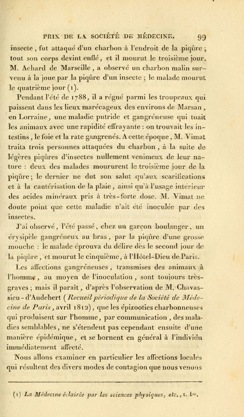 insecte, fut attaqué d'un charbon à l'endroit de la piqûre ; tout son corps devint enflé, et il mourut le troisième jour. M. Achard de Marseille, a observé un charbon malin sur- venu à la joue par la piqûre d'un insecte ; le malade mourut, le quatrième jour (1). Pendant l'été de 1788, il a régné parmi les troupeaux qui paissent dans les lieux marécageux des environs de Marsan , en Lorraine, une maladie putride et gangreneuse qui tuait les animaux avec une rapidité effrayante : on trouvait les in- testins , le foie et la rate gangrenés. A cette époque, M. Vimat traita trois personnes attaquées du charbon , à la suite de légères piqûres d'insectes nullement venimeux de leur na- ture : deux des malades moururent le troisième jour de la piqûre-, le dernier ne dut son salut qu'aux scarifications et à la cautérisation de la plaie, ainsi qu'à l'usage intérieur des acides minéraux pris à très-forte dose. M. Vimat ne doute point que cette maladie n'ait été inoculée par des insectes. J'ai observé, l'été passé, chez un garçon boulanger, un érysipèle gangreneux au bras, par la piqûre d'une grosse mouche : le malade éprouva du délire dès le second jour de la piqûre , et mourut le cinquième, à l'Hôtel-Dieu de Paris. Les affections gangreneuses , transmises des animaux à l'homme, au moyen de l'inoculation, sont toujours très- graves ; mais il paraît, d'après l'observation de M. Chavas- sieu-d'Audebert (Recueilpériodique de la Société de Méde- cine de Paris, avril 1812), que les épizooties charbonneuses qui produisent sur l'homme, par communication , des mala- dies semblables, ne s'étendent pas cependant ensuite d'une manière épidémique, et se bornent en général à l'individu immédiatement affecté. Nous allons examiner en particulier les affections locales qui résultent des divers modes de contagion que nous venons (1) ha Médecine éclairée par les sciences physiques, etc.,t. Ie1'.