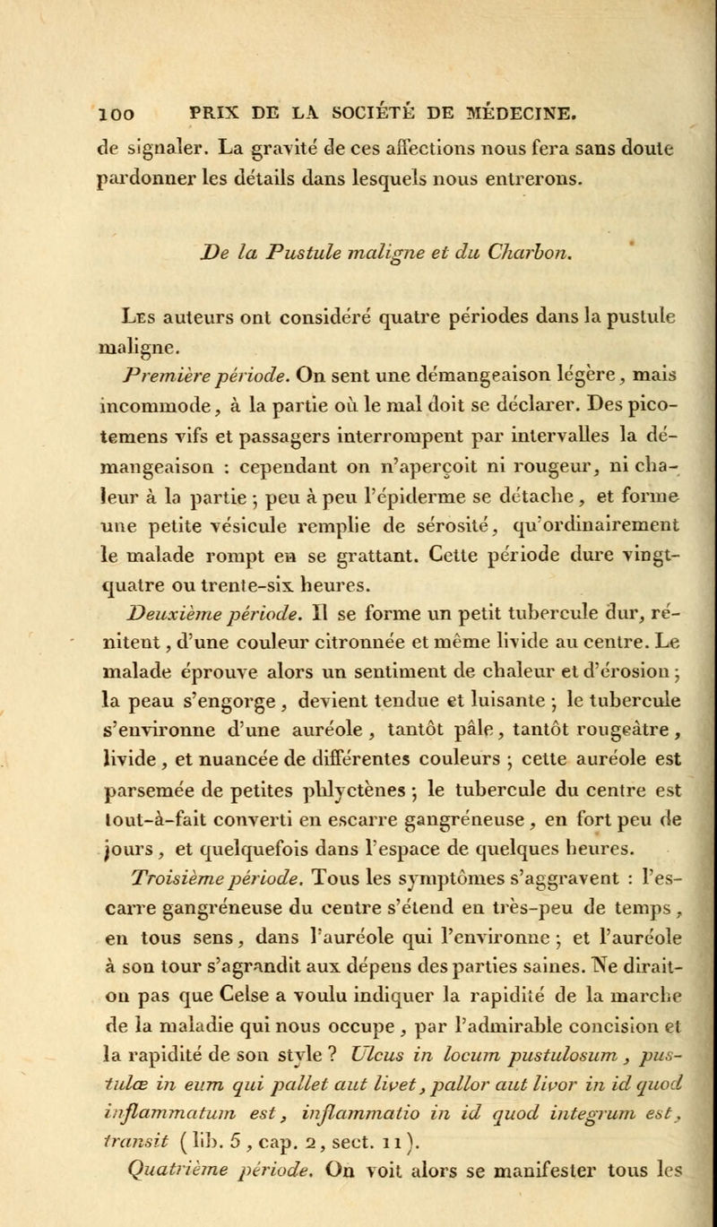 de signaler. La gravité de ces affections nous fera sans doute pardonner les détails dans lesquels nous entrerons. De la Pustule maligne et du Charbon. Les auteurs ont considéré quatre périodes dans la pustule maligne. Première période. On sent une démangeaison légère, mais incommode, à la partie où le mal doit se déclarer. Des pico- temens vifs et passagers interrompent par intervalles la dé- mangeaison : cependant on n'aperçoit ni rougeur, ni cha- leur à la partie ; peu à peu l'épiderme se détache, et forme une petite vésicule remplie de sérosité, qu'ordinairement le malade rompt en se grattant. Cette période dure vingt- quatre ou trente-six heures. Deuxième période. Il se forme un petit tubercule dur, ré- nitent, d'une couleur citronnée et même livide au centre. Le malade éprouve alors un sentiment de chaleur et d'érosion ; la peau s'engorge , devient tendue et luisante j le tubercule s'environne d'une auréole, tantôt pâle, tantôt rougeàtre, livide , et nuancée de différentes couleurs ; cette auréole est parsemée de petites phlyctènes *, le tubercule du centre est tout-à-fait converti en escarre gangreneuse, en fort peu de jours, et quelquefois dans l'espace de quelques heures. Troisième période. Tous les symptômes s'aggravent : l'es- carre gangreneuse du centre s'étend en très-peu de temps, en tous sens, dans l'auréole qui l'environne ; et l'auréole à son tour s'agrandit aux dépens des parties saines. Ne dirait- on pas que Celse a voulu indiquer la rapidité de la marche de la maladie qui nous occupe , par l'admirable concision et la rapidité de son style ? Ulcus in locum pustulosum , pus- tulœ in eum qui pallet aut livet, pallor aut Iwor in id quod inflammation est, injlammatio in id quod integrum est, transit ( lib. 5 , cap. 2, sect. 11). Quatrième période. On voit alors se manifester tous les