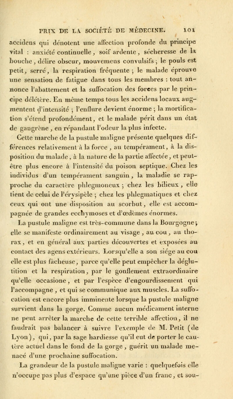 accidens qui dénotent une affection profonde du principe vital : anxiété continuelle, soif ardente, sécheresse de la bouche, délire obscur, niouveraens convulsifs ; le pouls est petit, serré, la respiration fréquente-, le malade éprouve une sensation de fatigue dans tous les membres : tout an- nonce l'abattement et la suffocation des forées par le prin- cipe délétère. En même temps tous les accidens locaux aug- mentent d'intensité ; l'enflure devient énorme ; la mortifica- tion s'étend profondément, et le malade périt dans un état de gaugrène , en répandant l'odeur la plus infecte. Cette marche de la pustule maligne présente quelques dif- férences relativement à la force , au tempérament, à la dis- position du malade , à la nature de la partie affectée, et peut- être plus encore à l'intensité du poison septique. Chez les individus d'un tempérament sanguin, la maladie se rap- proche du caractère plilegmoneux -, chez les bilieux , elle tient de celui de Pérysipèle -, chez les phlegmatiques et chez ceux qui ont une disposition au scorbut, elle est accom- pagnée de grandes ecchymoses et d'œdèmes énormes. La pustule maligne est très-commune dans la Bourgogne-, elle se manifeste ordinairement au visage , au cou, au tho- rax, et en général aux parties découvertes et exposées au contact des agens extérieurs. Lorsqu'elle a son siège au cou elle est plus fâcheuse, parce qu'elle peut empêcher la déglu- tition et la respiration, par le gonflement extraordinaire qu'elle occasione , et par l'espèce d'engourdissement qui l'accompagne , et qui se communique aux muscles. La suffo- cation est encore plus imminente lorsque la pustule maligne survient dans la gorge. Comme aucun médicament interne ne peut arrêter la marche de cette terrible affection, il ne faudrait pas balancer à suivre l'exemple de M. Petit (de Lyon), qui, par la sage hardiesse qu'il eut de porter le cau- tère actuel dans le fond de la gorge , guérit un malade me- nace d'une prochaine suffocation. La grandeur de la pustule maligne varie : quelquefois elle n'occupe pas plus d'espace qu'une pièce d'un franc, et sou-