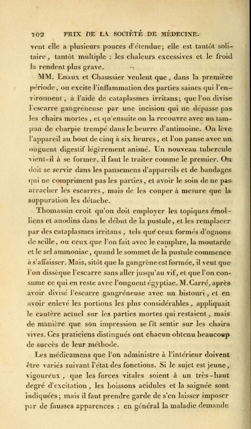 vent elle a plusieurs pouces d'étendue; elle est tantôt soli- taire , tantôt multiple : les chaleurs excessives et le froid la rendent plus grave. m MM. Enaux et Chaussier veulent que, dans la première période, on excite l'inflammation des parties saines qui l'en- vironnent, à l'aide de cataplasmes irritans; que l'on divise l'escarre gangreneuse par une incision qui ne dépasse pas les chairs mortes , et qu'ensuite on la recouvre avec un tam- pon de charpie trempé dans le beurre d'antimoine. On lève l'appareil au bout de cinq à six heures, et l'on panse avec un onguent digestif légèrement animé. Un nouveau tubercule ■vient-il à se former, il faut le traiter comme le premier. On doit se servir dans les pansemens d'appareils et de bandages qui ne compriment pas les parties, et avoir le soin de ne pas arracher les escarres, mais de les couper à mesure que la suppuration les détacbe. Thomassin croit qu'on doit employer les topiques cmol- liens et anodins dans le début de la pustule, et les remplacer par des cataplasmes irritans , tels que ceux formés d'ognons de scille, ou ceux que l'on fait avec le camphre, la moutarde et le sel ammoniac, quand le sommet de la pustule commence à s'affaisser. Mais, sitôt que la gangrène est formée, il veut que l'on dissèque l'escarre sans aller jusqu'au vif, et que l'on con- sume ce qui en reste avec l'onguent égyptiac. M. Carré, après avoir divisé l'escarre gangreneuse avec un bistouri, et en avoir enlevé les portions les plus considérables, appliquait le cautère actuel sur les parties mortes qui restaient, mais de manière que son impression se fît sentir sur les chairs- vives. Ces praticiens distingués ont chacun obtenu beaucoup de succès de leur méthode. Les médicamens que l'on administre à l'intérieur doivent être variés suivant l'état des fonctions. Si le sujet est jeune, vigoureux, que les forces vitales soient à un très-haut degré d'excitation, les boissons acidulés et la saignée sont indiquées; mais il faut prendre garde de s'en laisser imposer par de fausses apparences : en général la maladie demande