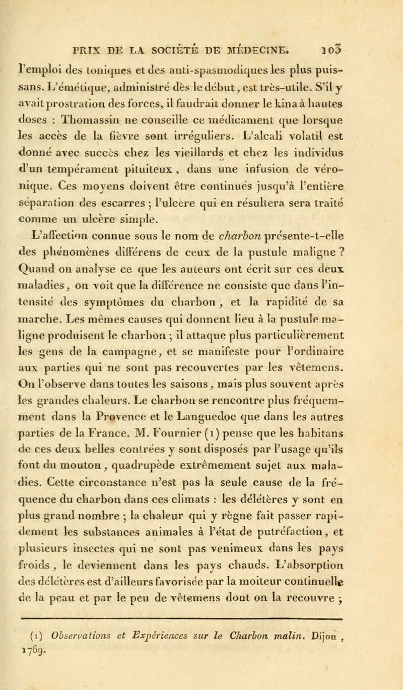 l'emploi des toniques et des anti-spasmodiques les plus puis- sans. L'éniétique, administré dès le début, est très-utile. S'il y avait prostration des forces, il faudrait donner le kina à hautes doses : Thomassin ne conseille ce médicament que lorsque les accès de la fièvre sont irréguliers. L'alcali volatil est donné avec succès chez les vieillards et chez les individus d'un tempérament pituiteux , dans une infusion de véro- nique. Ces moyens doivent être continués jusqu'à l'entière séparation des escarres ; l'ulcère qui en résultera sera traité comme un ulcère simple. L'affection connue sous le nom de charbon présente-t-elle des phénomènes différens de ceux de la pustule maligne ? Quand on analyse ce que les auteurs ont écrit sur ces deux maladies, on voit que la différence ne consiste que dans l'in- tensité des symptômes du charbon , et la rapidité de sa marche. Les mêmes causes qui donnent lieu à la pustule ma- ligne produisent le charbon ; il attaque plus particulièrement les gens de la campagne, et se manifeste pour l'ordinaire aux parties qui ne sont pas recouvertes par les vêtemens. On l'observe dans toutes les saisons, mais plus souvent après les grandes chaleurs. Le charbon se rencontre plus fréquem- ment dans la Provence et le Languedoc que dans les autres parties de la France. M. Fournier (1) pense que les habitans de ces deux belles contrées y sont disposés par l'usage qu'ils font du mouton ? quadrupède extrêmement sujet aux mala- dies. Cette circonstance n'est pas la seule cause de la fré- quence du charbon dans ces climats : les délétères y sont en plus grand nombre -, la chaleur qui y règne fait passer rapi- dement les substances animales à l'état de putréfaction, et plusieurs insectes qui ne sont pas venimeux dans les pays froids , le deviennent dans les pays chauds. L'absorption des délétères est d'ailleurs favorisée par la moiteur continuelle de la peau et par le peu de vêtemens dont on la recouvre ; (i) Observations et Expériences sur le Charbon malin. Dijon , 1769.