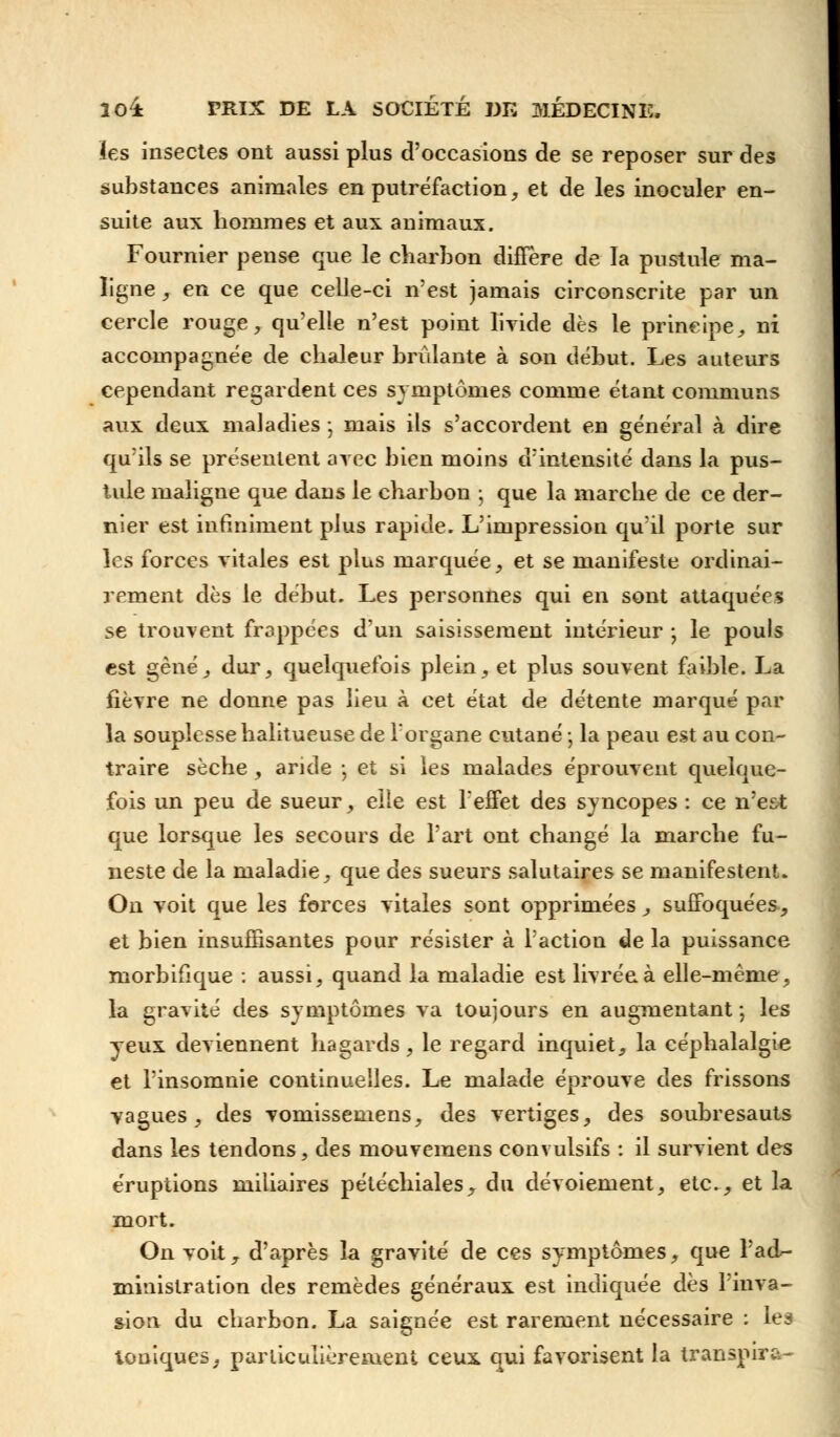 les insectes ont aussi plus d'occasions de se reposer sur des substances animales en putréfaction, et de les inoculer en- suite aux hommes et aux animaux. Fournier pense que le charbon diffère de la pustule ma- ligne , en ce que celle-ci n'est jamais circonscrite par un cercle rouge, qu'elle n'est point livide dès le principe, ni accompagnée de chaleur brûlante à son début. Les auteurs cependant regardent ces symptômes comme étant communs aux deux maladies ; mais ils s'accordent en général à dire qu'ils se présentent arec bien moins d'intensité dans la pus- tule maligne que dans le charbon ; que la marche de ce der- nier est infiniment plus rapide. L'impression qu'il porte sur les forces vitales est plus marquée, et se manifeste ordinai- rement dès le début. Les personnes qui en sont attaquées se trouvent frappées d'un saisissement intérieur -, le pouls est gêné, dur, quelquefois plein, et plus souvent faible. La fièvre ne donne pas lieu à cet état de détente marqué par la souplesse halitueuse de l'organe cutané ; la peau est au con- traire sèche, aride -, et si les malades éprouvent quelque- fois un peu de sueur, elle est l'effet des syncopes : ce n'est que lorsque les secours de l'art ont changé la marche fu- neste de la maladie, que des sueurs salutaires se manifestent. On voit que les forces vitales sont opprimées, suffoquées, et bien insuffisantes pour résister à l'action de la puissance morbifique : aussi, quand la maladie est livrée à elle-même, la gravité des symptômes va toujours en augmentant -, les yeux deviennent hagards, le regard inquiet, la céphalalgie et l'insomnie continuelles. Le malade éprouve des frissons vagues, des vomissemens, des vertiges, des soubresauts dans les tendons, des mouvemens convulsifs : il survient des éruptions miliaires pétéchiales, du dévoiement, etc., et la mort. On voit T d'après la gravité de ces symptômes, que l'ad- ministration des remèdes généraux est indiquée dès 1 inva- sion du charbon. La saignée est rarement nécessaire : les toniques, particulièrement ceux qui favorisent la transpire*,-