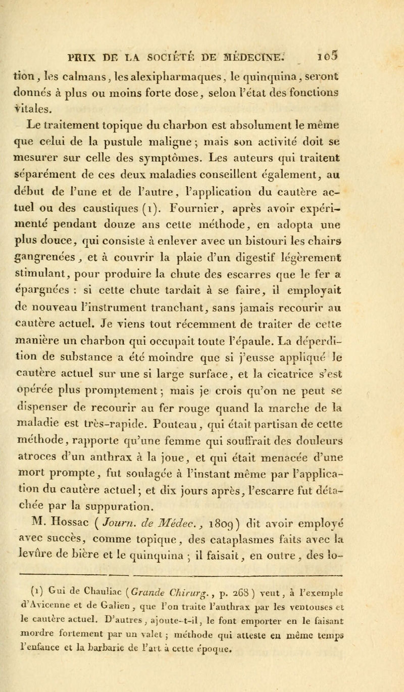 tion, les caïmans, lesalexipliarmaques, le quinquina, seront donnés à plus ou moins forte dose, selon l'état des fonctions vitales. Le traitement topique du charbon est absolument le même que celui de la pustule maligne ; mais son activité doit se mesurer sur celle des symptômes. Les auteurs qui traitent séparément de ces deux maladies conseillent également, au début de l'une et de l'autre, l'application du cautère ac- tuel ou des caustiques (1). Fournier, après avoir expéri- menté pendant douze ans celte méthode, en adopta une plus douce, qui consiste à enlever avec un bistouri les chairs gangrenées, et à couvrir la plaie d'un digestif légèrement stimulant, pour produire la chute des escarres que le fer a épargnées : si celte chute tardait à se faire, il employait de nouveau l'instrument tranchant, sans jamais recourir au cautère actuel. Je viens tout récemment de traiter de cette manière un charbon qui occupait toute l'épaule. La déperdi- tion de substance a été moindre que si j'eusse appliqué le cautère actuel sur une si large surface, et la cicatrice s'est opérée plus promptement ; mais je crois qu'on ne peut se dispenser de recourir au fer rouge quand la marche de la maladie est très-rapide. Pouteau, qui était partisan de cette méthode, rapporte qu'une femme qui souffrait des douleurs atroces d'un anthrax à la joue, et qui était menacée d'une mort prompte, fut soulagée à l'instant même par l'applica- tion du cautère actuel ; et dix jours après, l'escarre fut déta- chée par la suppuration. M. Hossac {Journ. de Médec., 1809) dit avoir employé avec succès, comme topique, des cataplasmes faits avec la levure de bière et le quinquina ; il faisait, en outre, des lo- (1) Gui de Chauliac {Grande Chirurg., p. 268) veut, à l'exemple d'Avicenne et de Galien , que l'on traite l'anthrax par les ventouses et le caulère actuel. D'autres, ajoute-t-il, le font emporter en le faisant mordre fortement par un valet 5 me'thode qui atteste eu même temps l'enfance et la barbarie de l'ait à cette époque.