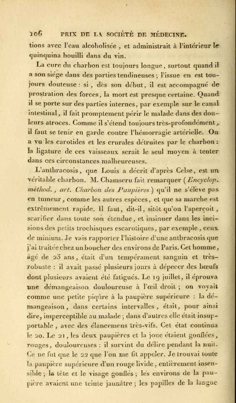 lions avec l'eau alcoholisée , et administrait à l'intérieur le quinquina bouilli dans du vin. La cure du charbon est toujours longue, surtout quand il a son siège dans des parties tendineuses ; l'issue en est tou- jours douteuse: si , dès son début, il est accompagné de prostration des forces, la mort est presque certaine. Quand il se porte sur des parties internes, par exemple sur le canal intestinal, il fait promptement périr le malade dans des dou- leurs atroces. Comme il s'étend toujours très-profondément, il faut se tenir en garde contre l'hémorragie artérielle. On a vu les carotides et les crurales détruites par le charbon: la ligature de ces vaisseaux serait le seul moyen à tenter dans ces circonstances malheureuses. L'anthracosis, que Louis a décrit d'après Celse, est un véritable charbon. M. Chamscru fait remarquer (Encyclop. méthod. , art. Charbon des Paupières ) qu'il ne s'élève pas en tumeur, comme les autres espèces, et que sa marche est extrêmement rapide, il faut, dit-il, sitôt qu'on l'aperçoit, scarifier dans toute son étendue, et insinuer dans les inci- sions des petits trochisques escarotiques, par exemple , ceux de minium. Je vais rapporter l'histoire d'une anthracosis que j'ai traitée chez un boucher des environs de Paris. Cet homme, âgé de 23 ans, était d'un tempérament sanguin et très- robuste : il avait passé plusieurs jours à dépecer des bœufs dont plusieurs avaient été fatigués. Le 19 juillet, il éprouva une démangeaison douloureuse à l'œil droit ; on voyait comme une petite piqûre à la paupière supérieure : la dé- mangeaison, dans certains intervalles, était, pour ainsi dire, imperceptible au malade -, dans d'autres elle était insup- portable , avec des élancemens très-vifs. Cet état continua le 20. Le 21, les deux paupières et la joue étaient gonflées, rouges, douloureuses : il survint du délire pendant la nuit. Ce ne fut que le 22 que l'on me fit appeler. Je trouvai toute la paupière supérieure d'un rouge livide, entièrement insen- sible • la tête et le visage gonflés \ les environs de la pau- pière avaient une teinte jaunâtre 5 les papilles de la langue