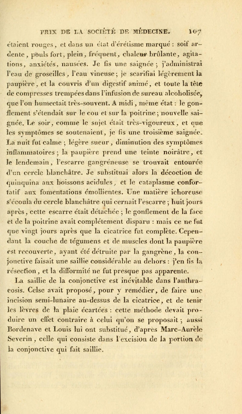 étaient rouges, et clans un état d'érétisme marqué : soif ar- dente, pouls fort, plein, fréquent, chaleur brûlante, agita- tions, anxiétés, nausées. Je fis une saignée; j'administrai l'eau tic groseilles^ l'eau vineuse; je scarifiai légèrement la paupière, et la couvris d'un digestif animé, et toute la tête de compresses trempées dans l'infusion de sureau alcoholisce, que l'on humectait très-souvent. A midi, même état : le gon- flement s'étendait sur le cou et sur la poitrine ; nouvelle sai- gnée. Le soir, comme le sujet était très-vigoureux, et que les symptômes se soutenaient, je fis une troisième saignée. La nuit fut calme ; légère sueur, diminution des symptômes inflammatoires ; la paupière prend une teinte noirâtre, et le lendemain, l'escarre gangreneuse se trouvait entourée d'un cercle blanchâtre. Je substituai alors la décoction de quinquina aux boissons acidulés , et le cataplasme confor- tatif aux fomentations émollientes. Une matière ichoreuse s'écoula du cercle blanchâtre qui cernait l'escarre ; huit jours après, cette escarre était détachée ; le gonflement de la face et de la poitrine avait complètement disparu : mais ce ne fut que vingt jours après que la cicatrice fut complète. Cepen- dant la couche de tégumens et de muscles dont la paupière est recouverte, ayant été détruite par la gangrène, la con- jonctive faisait une saillie considérable au dehors : j'en fis la résection, et la difformité ne fut presque pas apparente. La saillie de la conjonctive est inévitable dans l'anlhra- cosis. Celse avait proposé, pour y remédier, de faire une incision semi-lunaire au-dessus de la cicatrice, et de tenir les lèvres de la plaie écartées : cette méthode devait pro- duire un effet contraire à celui qu'on se proposait ; aussi Rordenave et Louis lui ont substitué, d'après Marc-Aurèîe Severin, celle qui consiste dans 1 excision de la portion de la conjonctive qui fait saillie.