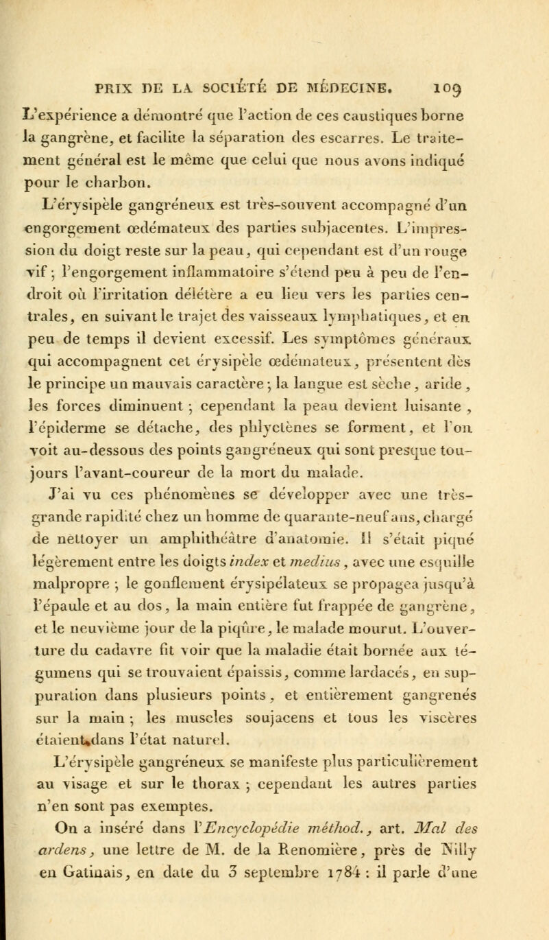 L'expérience a démontré que l'action de ces caustiques borne la gangrène, et facilite la séparation des escarres. Le traite- ment général est le même que celui que nous avons indiqué pour le charbon. Lerysipèle gangreneux est très-souvent accompagné d'un engorgement œdémateux des parties subjacentes. L'impres- sion du doigt reste sur la peau, qui cependant est d'un rouge vif ; l'engorgement inflammatoire s'étend peu à peu de l'en- droit où l'irritation délétère a eu lieu vers les parties cen- trales, en suivantle trajet des vaisseaux lymphatiques, et en peu de temps il devient excessif. Les symptômes généraux qui accompagnent cet érysipèle œdémateux, présentent des le principe un mauvais caractère -, la langue est sèche, aride , les forces diminuent -, cependant la peau devient luisante , l'épiderme se détache, des phîyctènes se forment, et l'on voit au-dessous des points gangreneux qui sont presque tou- jours l'avant-coureur de la mort du malade. J'ai vu ces phénomènes se développer avec une très- grande rapidité chez un homme de quarante-neuf ans, chargé de nettoyer un amphithéâtre d'anatoraie. Il s'était piqué légèrement entre les doigts index et médius, avec une esquille malpropre ; le gonflement érysipélateux se propagea jusqu'à l'épaule et au dos, la main entière fut frappée de gangrène, et le neuvième jour de la piqûre, le malade mourut. L'ouver- ture du cadavre fit voir que la maladie était bornée aux té- gumens qui se trouvaient épaissis, comme lardacés, en sup- puration dans plusieurs points, et entièrement gangrenés sur la main -, les muscles soujacens et tous les viscères étaienUdans l'état naturel, L'érysipèle gangreneux se manifeste plus particulièrement au visage et sur le thorax -, cependant les autres parties n'en sont pas exemptes. On a inséré dans l'Encyclopédie mêthod., art. Mal des ardens, une lettre de M. de la Renomière, près de J^ilîy en Gatiuais, en date du 3 septembre 1784 : il parle d'une