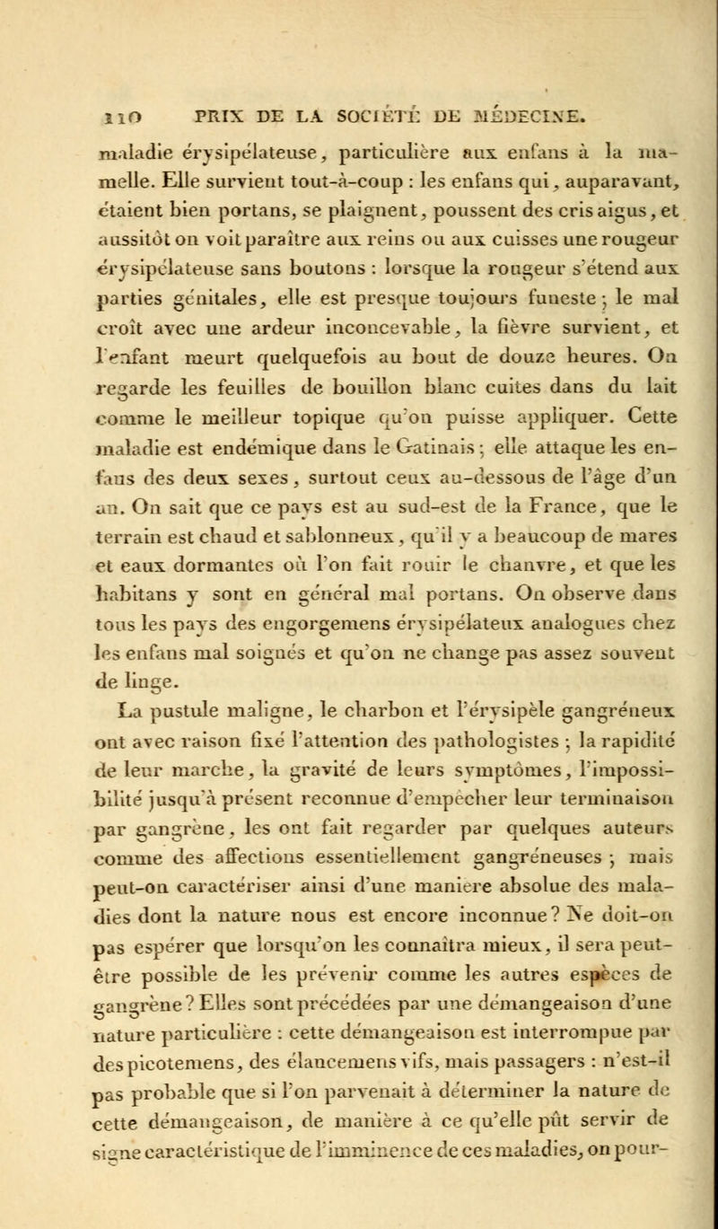 maladie érysipélateuse, particulière aux eufaiis à la ma- melle. Elle survient tout-à-coup : les enfans qui, auparavant, étaient bien portans, se plaignent, poussent des cris aigus, et aussitôt on voit paraître aux reins ou aux cuisses une rougeur érysipélateuse sans boutons : lorsque la rougeur sétend aux parties génitales, elle est presque toujours funeste-, le mal croît avec une ardeur inconcevable, la fièvre survient, et l>nfant meurt quelquefois au bout de douze heures. On regarde les feuilles de bouillon blanc cuites dans du lait comme le meilleur topique qu'on puisse appliquer. Cette maladie est endémique dans le Gatinais ; elle attaque les en- fans des deux sexes, surtout ceux au-dessous de l'âge d'un an. On sait que ce pays est au sud-est de la France, que le terrain est chaud et sablonneux , qu'il y a beaucoup de mares et eaux dormantes où l'on fait rouir le chanvre, et que les habitans y sont en général mal portans. On observe dans tous les pays des engorgemens érysipélateux analogues chez les enfans mal soignés et qu'on ne change pas assez souvent de linge. La pustule maligne, le charbon et Térysipèle gangreneux ont avec raison fixé l'attention des pathologistes -, la rapidité de leur marche, la gravité de leurs svmptômes, l'impossi- bilité jusqu'à présent reconnue d'empêcher leur terminaison par gangrène, les ont fait regarder par quelques auteur> comme des affections essentiellement gangreneuses -, mais peut-on caractériser ainsi d'une manière absolue des mala- dies dont la nature nous est encore inconnue? Ne doit-on pas espérer que lorsqu'on les connaîtra mieux, il sera peut- être possible de les prévenir- comme les autres espèces de gangrène? Elles sont précédées par une démangeaison d'une nature particulière : cette démangeaison est interrompue par despicotemens, des élaneemens vifs, mais passagers : n'est-il pas probable que si l'on parvenait à déterminer la nature de cette démangeaison, de manière à ce qu'elle pût servir de siane caractéristique de l'imminence de ces maladies, on pour-