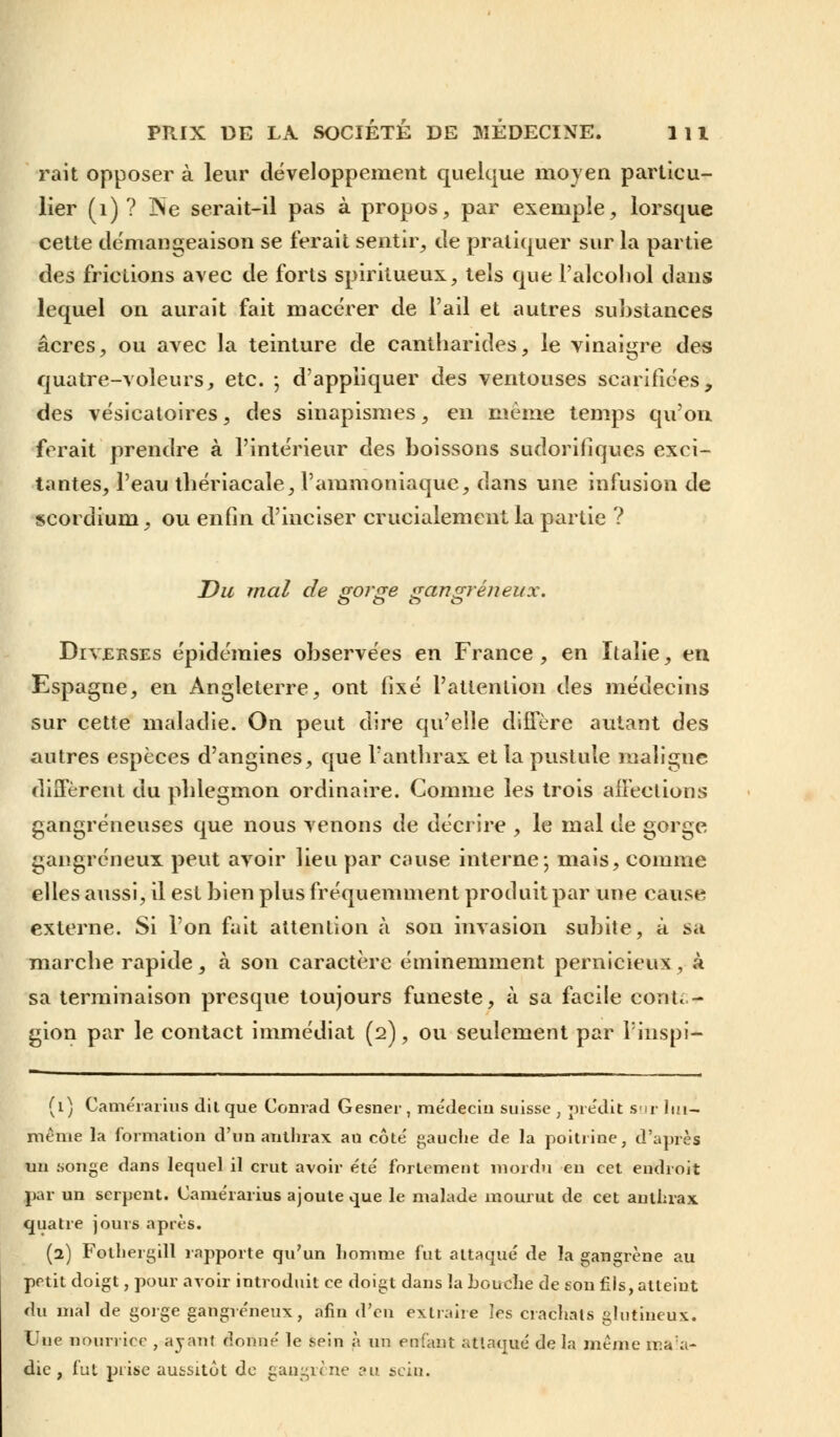 rait opposer à leur développement quelque moyen particu- lier (1) ? INe serait-il pas à propos, par exemple, lorsque cette démangeaison se ferait sentir, de pratiquer sur la partie des frictions avec de forts spiritueux, tels que l'alcoliol dans lequel on aurait fait macérer de l'ail et autres substances acres, ou avec la teinture de cantharides, le vinaigre des quatre-voleurs, etc. ; d'appliquer des ventouses scarifiées, des vésicaloires, des sinapismes, en même temps qu'on ferait prendre à l'intérieur des boissons sudorifiques exci- tantes, l'eau thériacale, l'ammoniaque, dans une infusion de scordium, ou enfin d'inciser crucialement la partie ? Du mal de gorge gangreneux. o o o o Diverses épidémies observées en France , en Italie, en Espagne, en Angleterre, ont fixé l'attention des médecins sur cette maladie. On peut dire qu'elle diffère autant des autres espèces d'angines, que l'anthrax et la pustule maligne diffèrent du phlegmon ordinaire. Comme les trois affections gangreneuses que nous venons de décrire , le mal de gorge gangreneux peut avoir lieu par cause interne; mais, comme elles aussi, il est bien plus fréquemment produit par une cause externe. Si l'on fait attention à son invasion subite, à sa marche rapide, à son caractère éminemment pernicieux, à sa terminaison presque toujours funeste, à sa facile conta- gion par le contact immédiat (2), ou seulement par l'inspi- (1) Camérarius dit que Conrad Gesner , médecin suisse , prédit sur lui- même la formation d'un anthrax au côte' gauche de la poitrine, d'après un songe dans lequel il crut avoir été' fortement mordu en cet endroit par un serpent. Caméiarius ajoute que le malade mourut de cet anthrax quatre jours après. (2) Fothergill rapporte qu'un homme fut attaqué de la gangrène au petit doigt, pour avoir introduit ce doigt dans la Louche de son fils, atteint du mal de gorge gangreneux, afin d'eu extraire les crachats glutineux. Une nourrice , ayant donné le sein à un enfant attaqué de la même ma:a- die , fut prise aussitôt de gangrène au sein.