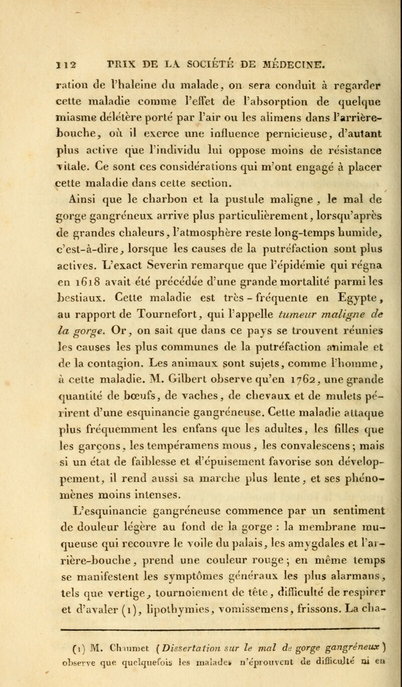 ration de l'haleine du malade, on sera conduit à regarder cette maladie comme l'effet de l'absorption de quelque miasme délétère porté par l'air ou les alimens dans l'arrière- bouche, où il exerce une influence pernicieuse, d'autant plus active que l'individu lui oppose moins de résistance vitale. Ce sont ces considérations qui m'ont engagé à placer cette maladie dans cette section. Ainsi que le charbon et la pustule maligne , le mal de gorge gangreneux arrive plus particulièrement, lorsqu'après de grandes chaleurs, l'atmosphère reste long-temps humide, c'est-à-dire, lorsque les causes de la putréfaction sont plus actives. L'exact Severin remarque que l'épidémie qui régna en 1618 avait été précédée d'une grande mortalité parmi les bestiaux. Cette maladie est très - fréquente en Egypte, au rapport de Tournefort, qui l'appelle tumeur maligne de la gorge. Or, on sait que dans ce pays se trouvent réunies les causes les plus communes de la putréfaction animale et de la contagion. Les animaux sont sujets, comme l'homme, à cette maladie. M. Gilbert observe qu'en 1762, une grande quantité de bœufs, de vaches, de chevaux et de mulets pé- rirent d'une esquinancie gangreneuse. Cette maladie attaque plus fréquemment les enfans que les adultes, les filles que les garçons, les tempéramens mous, les convalescens; mais si un état de faiblesse et d'épuisement favorise son dévelop- pement, il rend aussi sa marche plus lente, et ses phéno- mènes moins intenses. L'esquinancie gangreneuse commence par un sentiment de douleur légère au fond de la gorge : la membrane mu- queuse qui recouvre le voile du palais, les amygdales et l'ai - rière-bouche, prend une couleur rouge -, en même temps se manifestent les symptômes généraux les plus alarmans, tels que vertige, tournoiement de tête, difficulté de respirer et d'avaler (1), lipothymies, vomissemens, frissons. La cha- (1) M. Ch-mmet (Dissertation sur le mal dégorge gangreneux) observe que quelquefois les malades n'éprouvent <le difficulté ni eu