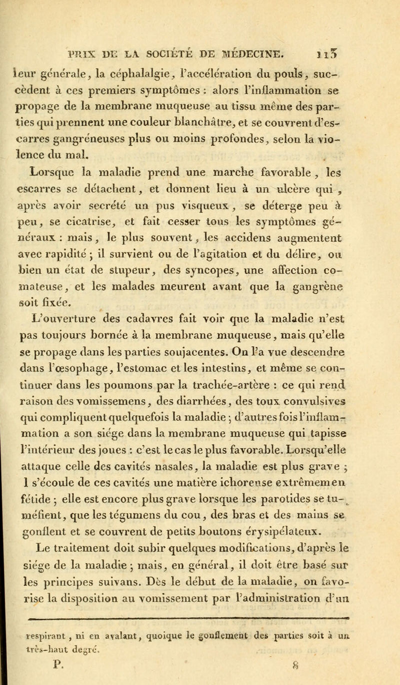 leur générale, la céphalalgie, l'accélération du pouls, suc- cèdent à ces premiers symptômes : alors l'inflammation se propage de la membrane muqueuse au tissu même des par- ties qui prennent une couleur blanchâtre, et se couvrent d'es- carres gangreneuses plus ou moins profondes, selon la vio- lence du mal. Lorsque la maladie prend une marche favorable , les escarres se détachent, et donnent lieu à un ulcère qui , après avoir sécrété un pus visqueux , se déterge peu à peu, se cicatrise, et fait cesser tous les symptômes gé- néraux : mais, le plus souvent, les accidens augmentent avec rapidité • il survient ou de l'agitation et du délire, ou bien un état de stupeur, des syncopes, une affection co- mateuse, et les malades meurent avant que la gangrène soit fixée. L'ouverture des cadavres fait voir que la maladie n'est pas toujours bornée à la membrane muqueuse, mais qu'elle se propage dans les parties soujacentes. On l'a vue descendre dans l'œsophage, l'estomac et les intestins, et même se con- tinuer dans les poumons par la trachée-artère : ce qui rend raison des vomissemens, des diarrhées, des toux convulsives qui compliquent quelquefois la maladie -, d'autres fois l'inflam- mation a son siège dans la membrane muqueuse qui tapisse l'intérieur des joues : c'est le cas le plus favorable. Lorsqu'elle attaque celle des cavités nasales, la maladie est plus grave ; 1 s'écoule de ces cavités une matière ichorense extrêmemen fétide • elle est encore plus grave lorsque les parotides se tu- méfient, que les tégumens du cou, des bras et des mains se gonflent et se couvrent de petits boutons érysipélateux. Le traitement doit subir quelques modifications, d'après le siège de la maladie -, mais, en général, il doit être basé sur les principes suivans. Dès le début de la maladie, on favo- rise la disposition au vomissement par l'administration d'un respirant , ni en avalant, quoique le gonflement des parties soit à un. très-haut degré. P. 8