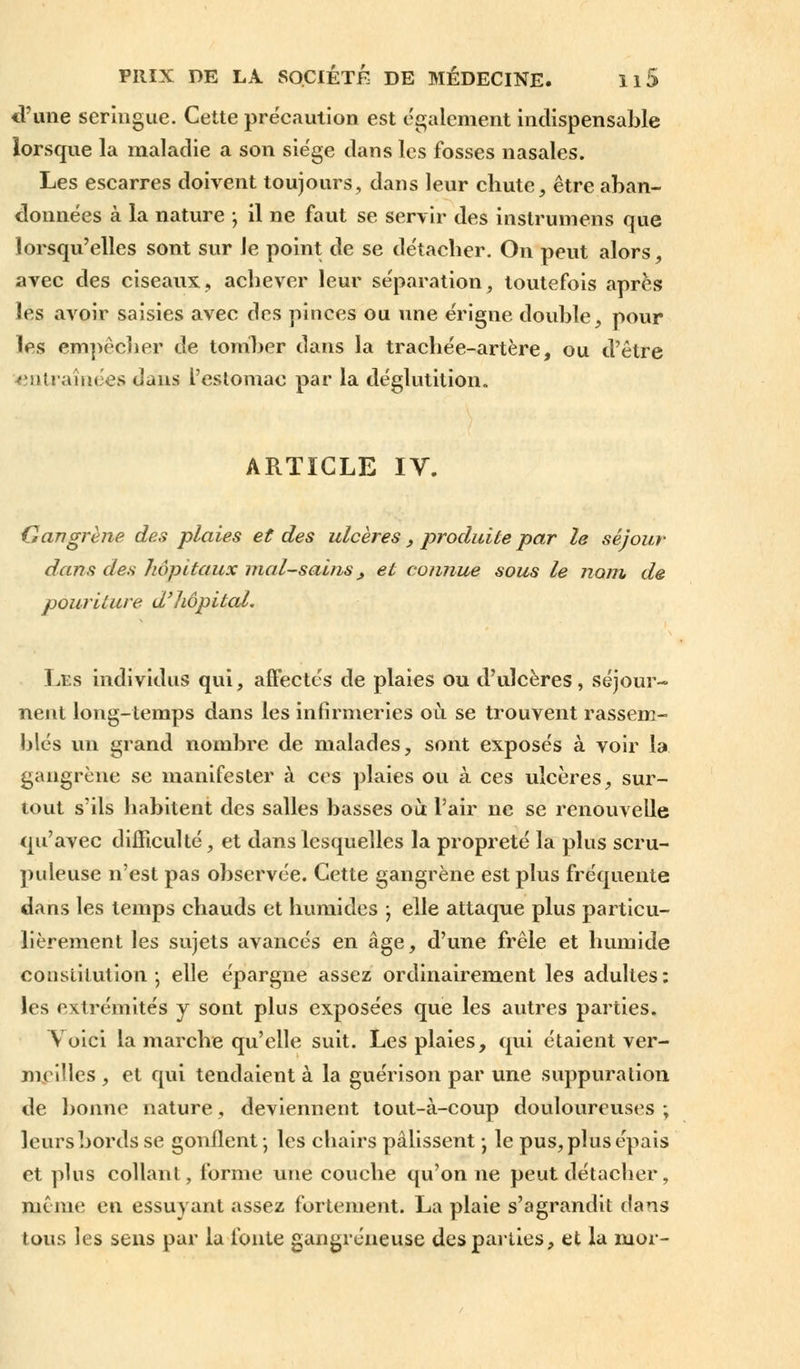 d'une seringue. Cette précaution est également indispensable lorsque la maladie a son siège dans les fosses nasales. Les escarres doivent toujours, dans leur chute, être aban- données à la nature ; il ne faut se servir des instrumens que lorsqu'elles sont sur le point de se détacher. On peut alors, avec des ciseaux, achever leur séparation, toutefois après les avoir saisies avec des pinces ou une érigne double, pour les empêcher de tomber dans la trachée-artère, ou d'être entraînées dans l'estomac par la déglutition. ARTICLE IV. Gangrène des plaies et des ulcères , produite par le séjour dans des hôpitaux mal-sains> et connue sous le nom de pôuriture d'hôpital. Les individus qui, affectés de plaies ou d'ulcères, séjour-» nent long-temps dans les infirmeries où se trouvent rassem- blés un grand nombre de malades, sont exposés à voir la gangrène se manifester à ces plaies ou à ces ulcères, sur- tout s'ils habitent des salles basses où l'air ne se renouvelle qu'avec difficulté, et dans lesquelles la propreté la plus scru- puleuse n'est pas observée. Cette gangrène est plus fréquente dans les temps chauds et humides ; elle attaque plus particu- lièrement les sujets avancés en âge, d'une frêle et humide constitution -, elle épargne assez ordinairement les adultes: les extrémités y sont plus exposées que les autres parties. Voici la marche qu'elle suit. Les plaies, qui étaient ver- meilles, et qui tendaient à la guérison par une suppuration de bonne nature, deviennent tout-à-coup douloureuses ; leurs bords se gonflent-, les chairs pâlissent • le pus, plus épais et plus collant, forme une couche qu'on ne peut détacher, même en essuyant assez fortement. La plaie s'agrandit dans tous les sens par la fonte gangreneuse des parties, et la mor-