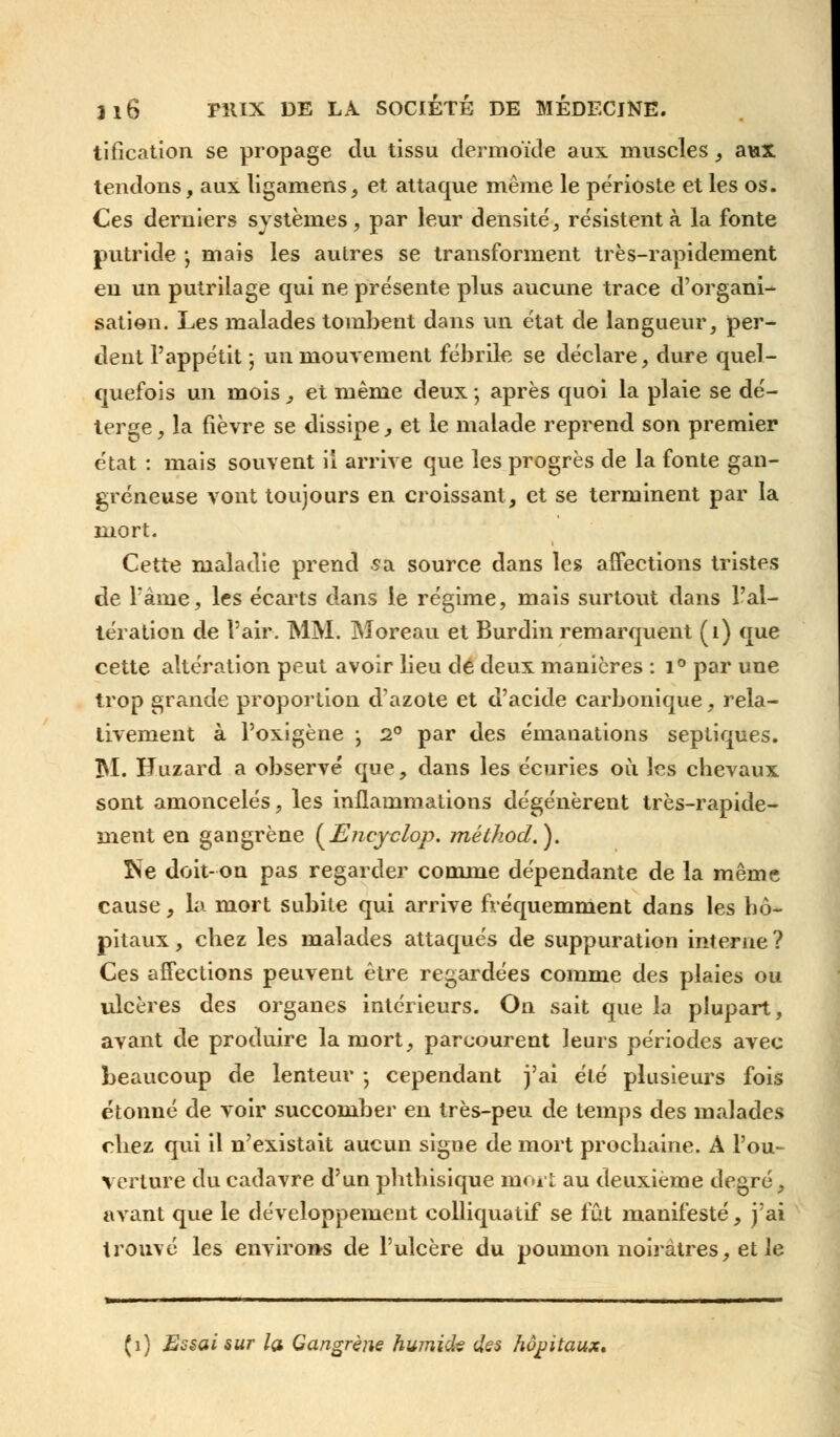 tificaticm se propage du tissu derrnoïde aux muscles, aux tendons, aux ligamens, et attaque même le périoste et les os. Ces derniers systèmes, par leur densité, résistent à la fonte putride ; mais les autres se transforment très-rapidement en un putrilage qui ne présente plus aucune trace d'organi- sation. Les malades tombent dans un état de langueur, per- dent l'appétit j un mouvement fébrile se déclare, dure quel- quefois un mois, et même deux ; après quoi la plaie se dé- terge, la fièvre se dissipe, et le malade reprend son premier état : mais souvent ii arrive que les progrès de la fonte gan- greneuse vont toujours en croissant, et se terminent par la mort. Cette maladie prend sa source dans les affections tristes de l'âme, les écarts dans le régime, mais surtout dans l'al- tération de l'air. MM. Moreau et Burdin remarquent (1) que cette altération peut avoir lieu de deux manières : i° par une trop grande proportion d'azote et d'acide carbonique, rela- tivement à l'oxigène ; 2° par des émanations septiques. 3NI. H.uzard a observé que, dans les écuries où les chevaux sont amoncelés, les inflammations dégénèrent très-rapide- ment en gangrène {Encyclop. métkod.). ÎSe doit-on pas regarder comme dépendante de la même cause, la mort subite qui arrive fréquemment dans les hô- pitaux , chez les malades attaqués de suppuration interne ? Ces affections peuvent être regardées comme des plaies ou ulcères des organes intérieurs. On sait que la plupart, avant de produire la mort, parcourent leurs périodes avec beaucoup de lenteur ; cependant j'ai été plusieurs fois étonné de voir succomber en très-peu de temps des malades chez qui il n'existait aucun signe de mort prochaine. A l'ou- verture du cadavre d'un phthisique mort au deuxième degré, avant que le développement colliquatif se fût manifesté, j'ai trouvé les environs de l'ulcère du poumon noirâtres, et le (1) Essai sur Içn Gangrène humide des hôpitaux.