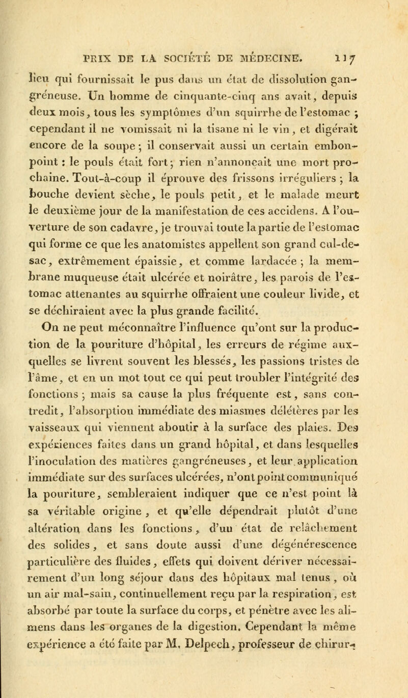 lieu qui fournissait le pus dans un état de dissolution gan- greneuse. Un homme de cinquante-cinq ans avait, depuis deux mois, tous les symptômes d'un squirrhe de l'estomac ; cependant il ne vomissait ni la tisane ni le vin, et digérait encore de la soupe ; il conservait aussi un certain embon- point : le pouls était fort; rien n'annonçait une mort pro- chaine. Tout-à-coup il éprouve des frissons irréguliers ; la bouche devient sèche, le pouls petit, et le malade meurt le deuxième jour de la manifestation de ces accidens. A l'ou- verture de son cadavre, je trouvai toute la partie de l'estomac qui forme ce que les anatomistes appellent son grand cul-de- sac , extrêmement épaissie, et comme lardacée -, la mem- brane muqueuse était ulcérée et noirâtre, les parois de l'es- tomac attenantes au squirrhe offraient une couleur livide, et se déchiraient avec la plus grande facilité. On ne peut méconnaître l'influence qu'ont sur la produc- tion de la pouriture d'hôpital, les erreurs de régime aux- quelles se livrent souvent les blessés, les passions tristes de l'âme, et en un mot tout ce qui peut troubler l'intégrité des fonctions ; mais sa cause la plus fréquente est, sans con- tredit, l'absorption immédiate des miasmes délétères par les vaisseaux qui viennent aboutir à la surface des plaies. Des expériences faites dans un grand hôpital, et dans lesquelles l'inoculation des matières gangreneuses, et leur application immédiate sur des surfaces ulcérées, n'ont point communiqué la pouriture, sembleraient indiquer que ce n'est point là sa véritable origine , et qu'elle dépendrait plutôt d'une altération dans les fonctions, d'un état de relâchement des solides, et sans doute aussi d'une dégénérescence particulière des fluides, effets qui doivent dériver nécessai- rement d'un long séjour dans des hôpitaux mal tenus , où un air mal-sain, continuellement reçu par la respiration, est absorbé par toute la surface du corps, et pénètre avec les ali- mens dans les organes de la digestion. Cependant la même expérience a été faite par M, Delpech, professeur de çhirur^