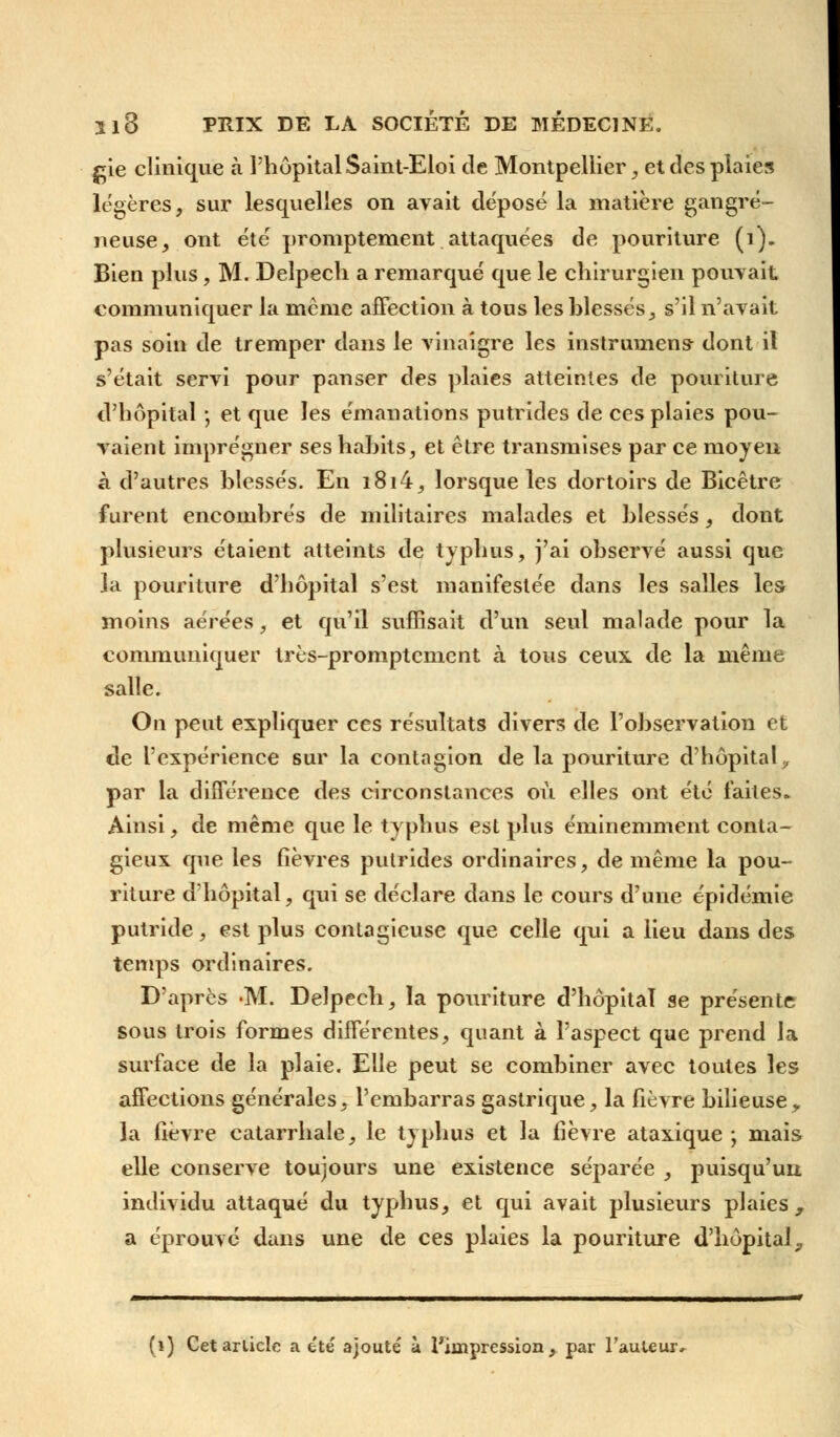 gie clinique à l'hôpital Saint-Eloi de Montpellier, et des plaies légères, sur lesquelles on avait déposé la matière gangre- neuse, ont été promptenient attaquées de pouriture (i). Bien plus, M. Deîpech a remarqué que le chirurgien pouvait communiquer la mcme affection à tous les blessés, s'il n'avait pas soin de tremper dans le vinaigre les instrumens dont il s'était servi pour panser des plaies atteintes de pouriture d'hôpital ; et que les émanations putrides de ces plaies pou- vaient imprégner ses habits, et être transmises par ce moyen à d'autres blessés. En i8i4, lorsque les dortoirs de Bicêtre furent encombrés de militaires malades et blessés, dont plusieurs étaient atteints de typhus, j'ai observé aussi que la pouriture d'hôpital s'est manifestée dans les salles les moins aérées, et qu'il suffisait d'un seul malade pour la communiquer très-promptcment à tous ceux de la même salle. On peut expliquer ces résultats divers de l'observation et de l'expérience sur la contagion de la pouriture d'hôpitaly par la différence des circonstances où elles ont été faites. Ainsi, de même que le typhus est plus éminemment conta- gieux que les fièvres putrides ordinaires, de même la pou- riture d'hôpital, qui se déclare dans le cours d'une épidémie putride, est plus contagieuse que celle qui a lieu dans des temps ordinaires. D'après -M. Delpech, la pouriture d'hôpital se présente sous trois formes différentes, quant à l'aspect que prend la surface de la plaie. Elle peut se combiner avec toutes les affections générales, l'embarras gastrique, la fièvre bilieusey la fièvre catarrhale, le typhus et la fièvre ataxique -, mais elle conserve toujours une existence séparée , puisqu'un individu attaqué du typhus, et qui avait plusieurs plaies, a éprouve dans une de ces plaies la pouriture d'hôpital,