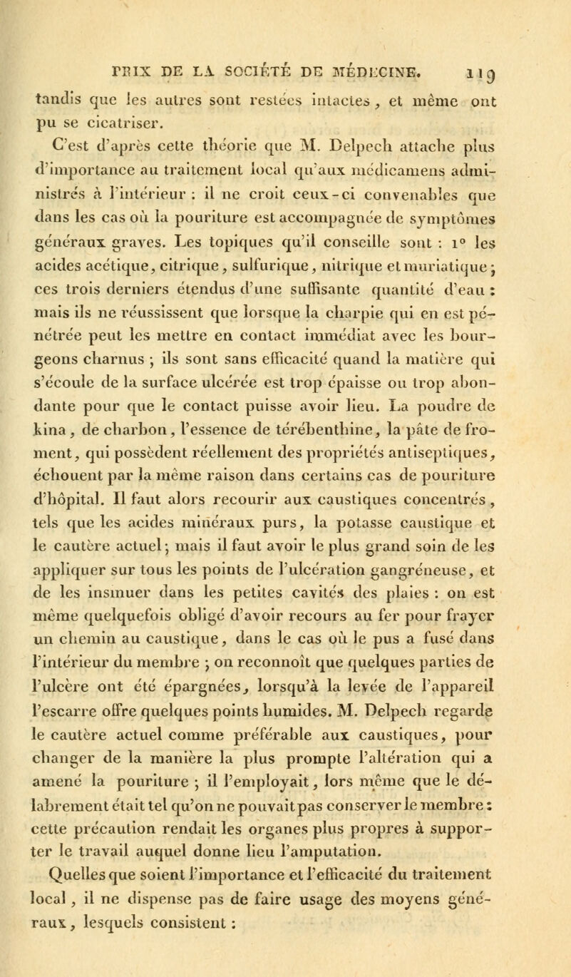 tandis que les autres sont restées intactes , et même ont pu se cicatriser. C'est d'après cette théorie que M. Belpech attache plus d'importance au traitement local qu'aux médicamens admi- nistrés à l'intérieur: il ne croit ceux-ci convenables que dans les cas où la pouriture est accompagnée de symptômes généraux graves. Les topiques qu'il conseille sont : i° les acides acétique, citrique, sulfurique, nitrique etmuriatiquej ces trois derniers étendus d'une suffisante quantité d'eau : mais ils ne réussissent que lorsque la charpie qui en est pé- nétrée peut les mettre en contact immédiat avec les bour- geons charnus ; ils sont sans efficacité quand la matière qui s'écoule de la surface ulcérée est trop épaisse ou trop abon- dante pour que le contact puisse avoir lieu. La poudre de kina , de charbon, l'essence de térébenthine, la pâte de fro- ment, qui possèdent réellement des propriétés antiseptiques, échouent par la même raison dans certains cas de pouriture d'hôpital. Il faut alors recourir aux caustiques concentrés , tels que les acides minéraux purs, la potasse caustique et le cautère actuel; mais il faut avoir le plus grand soin de les appliquer sur tous les points de l'ulcération gangreneuse, et de les insinuer dans les petites cavités des plaies : on est même quelquefois obligé d'avoir recours au fer pour frayer un chemin au caustique, dans le cas où le pus a fusé dans l'intérieur du membre \ on reconnoît que quelques parties de l'ulcère ont été épargnées, lorsqu'à la levée de l'appareil l'escarre offre quelques points humides. M. Delpech regarde le cautère actuel comme préférable aux caustiques, pour changer de la manière la plus prompte l'altération qui a amené la pouriture ; il l'employait, lors même que le dé- labrement était tel qu'on ne pouvaitpas conserverie membre : cette précaution rendait les organes plus propres à suppor- ter le travail auquel donne lieu l'amputation. Quelles que soient l'importance et l'efficacité du traitement local, il ne dispense pas de faire usage des moyens géné- raux , lesquels consistent :