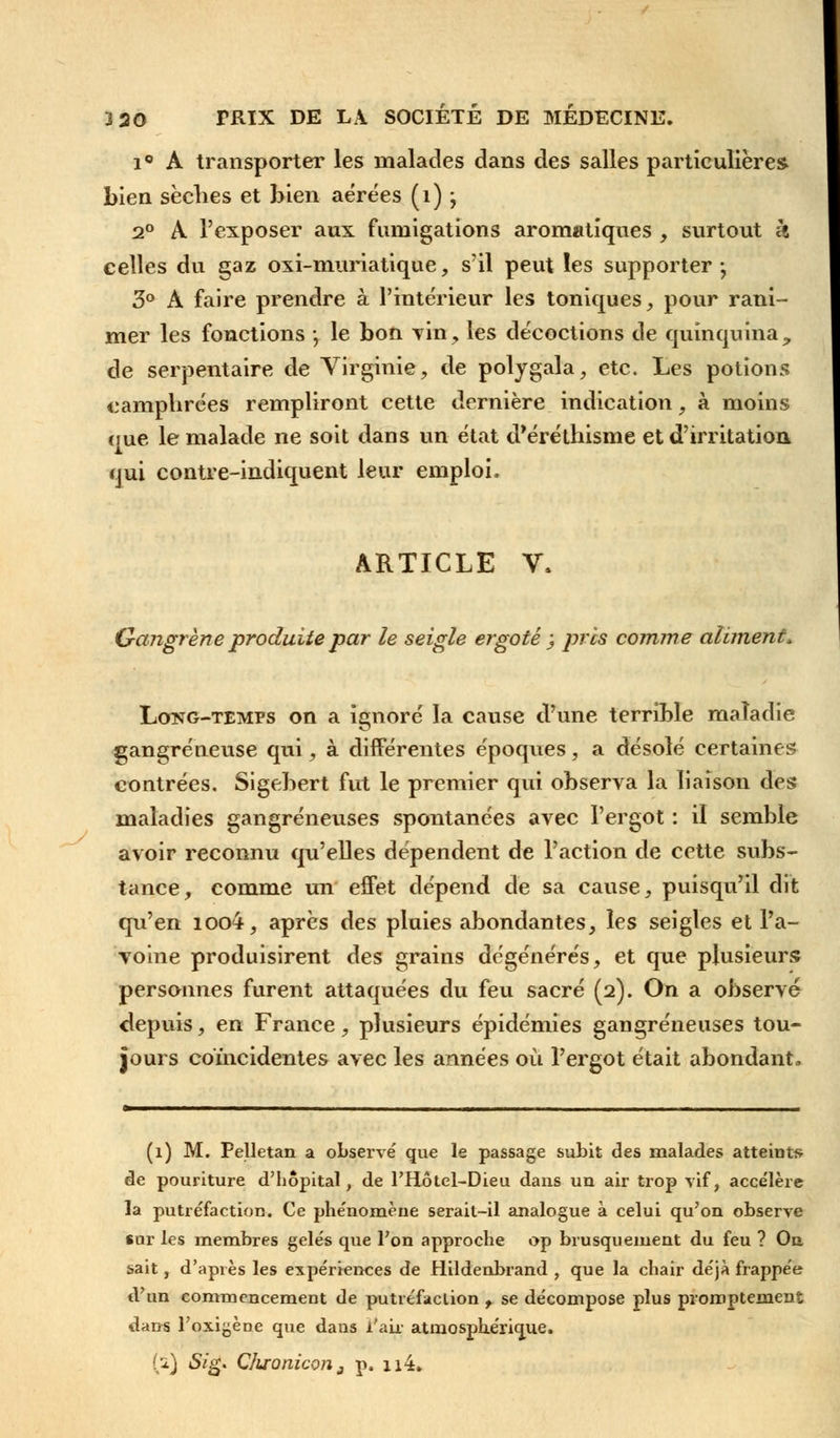 i° A transporter les malades dans des salles particulières bien sèches et bien aérées (1) ; 2° A l'exposer aux fumigations aromatiques , surtout h celles du gaz oxi-muriatique, s'il peut les supporter-, 3° A faire prendre à l'intérieur les toniques, pour rani- mer les fonctions ; le bon Tin, les décoctions de quinquina, de serpentaire de Virginie, de polygala, etc. Les potions camphrées rempliront cette dernière indication, à moins que le malade ne soit dans un état d'éréthisme et d'irritation qui contre-indiquent leur emploi. ARTICLE V, Gangrène produite par le seigle ergoté ; près comme aliment, Lctng-temps on a ignoré la cause d'une terrible maladie gangreneuse qui, à différentes époques, a désolé certaines contrées. Sigebert fut le premier qui observa la liaison des maladies gangreneuses spontanées avec l'ergot : il semble avoir reconnu qu'elles dépendent de l'action de cette subs- tance, comme un effet dépend de sa cause, puisqu'il dit qu'en ioo4, après des pluies abondantes, les seigles et l'a- voine produisirent des grains dégénérés, et que plusieurs personnes furent attaquées du feu sacré (2). On a observé depuis, en France, plusieurs épidémies gangreneuses tou- jours coïncidentes avec les années où l'ergot était abondant. (1) M. Pelletan a observé que le passage subit des malades atteints de pouriture d'hôpital, de l'Hôtel-Dieu dans un air trop vif, accélère la putréfaction. Ce phénomène serait-il analogue à celui qu'on observe sur les membres gelés que l'on approche op brusquement du feu ? On sait, d'après les expériences de Hildenbrand , que la chair déjà frappée d'un commencement de putréfaction f se décompose plus promptemenî dans l'oxigèoe que dans i'air atmosphérique. 00 &£' Qluonicon3 p. 114.