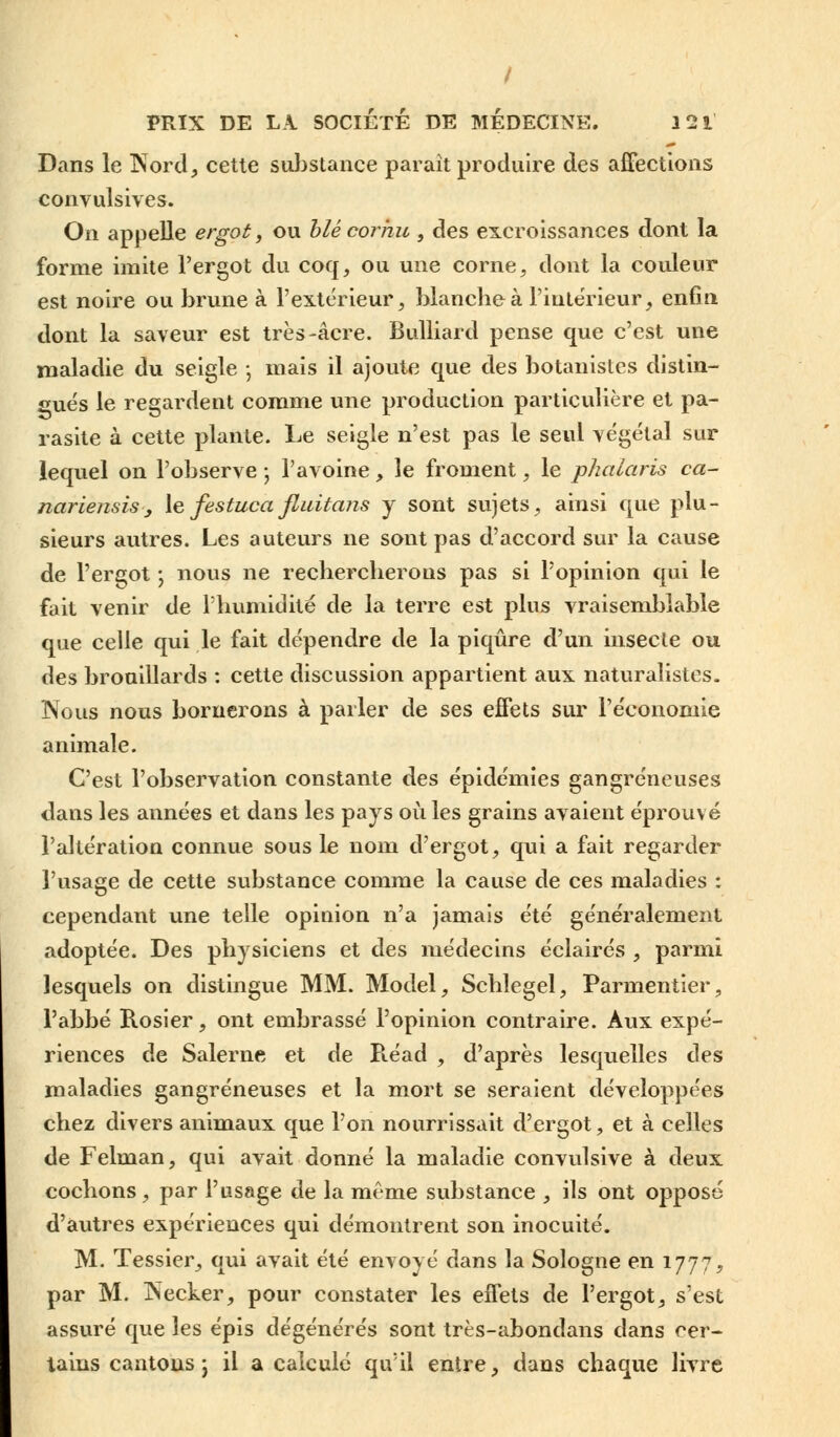 Dans le Nord, cette substance paraît produire des affections convulsives. On appelle ergot, ou blé cornu , des excroissances dont la forme imite l'ergot du coq, ou une corne, dont la couleur est noire ou brune à l'extérieur, blanche à l'intérieur, enfin dont la saveur est très-acre. Bulliard pense que c'est une maladie du seigle ; mais il ajoute que des botanistes distin- gués le regardent comme une production particulière et pa- rasite à cette plante. Le seigle n'est pas le seul végétal sur lequel on l'observe j l'avoine, le froment, le phalaris ca- nariensis, le festuca fluitans y sont sujets, ainsi que plu- sieurs autres. Les auteurs ne sont pas d'accord sur la cause de l'ergot -, nous ne rechercherons pas si l'opinion qui le fait venir de l'humidité de la terre est plus vraisemblable que celle qui le fait dépendre de la piqûre d'un insecte ou des brouillards : cette discussion appartient aux naturalistes. Nous nous bornerons à parler de ses effets sur l'économie animale. C'est l'observation constante des épidémies gangreneuses dans les années et dans les pays où les grains avaient éprouvé l'altération connue sous le nom d'ergot, qui a fait regarder l'usage de cette substance comme la cause de ces maladies : cependant une telle opinion n'a jamais été généralement adoptée. Des physiciens et des médecins éclairés , parmi lesquels on distingue MM. Model, Schlegel, Parmentier, l'abbé Rosier, ont embrassé l'opinion contraire. Aux expé- riences de Salerne et de B.éad , d'après lesquelles des maladies gangreneuses et la mort se seraient développées chez divers animaux que l'on nourrissait d'ergot, et à celles de Felman, qui avait donné la maladie convulsive à deux cochons , par l'usage de la même substance , ils ont opposé d'autres expériences qui démontrent son inocuité. M. Tessier, qui avait été envoyé dans la Sologne en 1777, par M. Necker, pour constater les effets de l'ergot, s'est assuré que les épis dégénérés sont très-abondans dans cer- tains cantons ; il a calculé qu'il entre, dans chaque livre