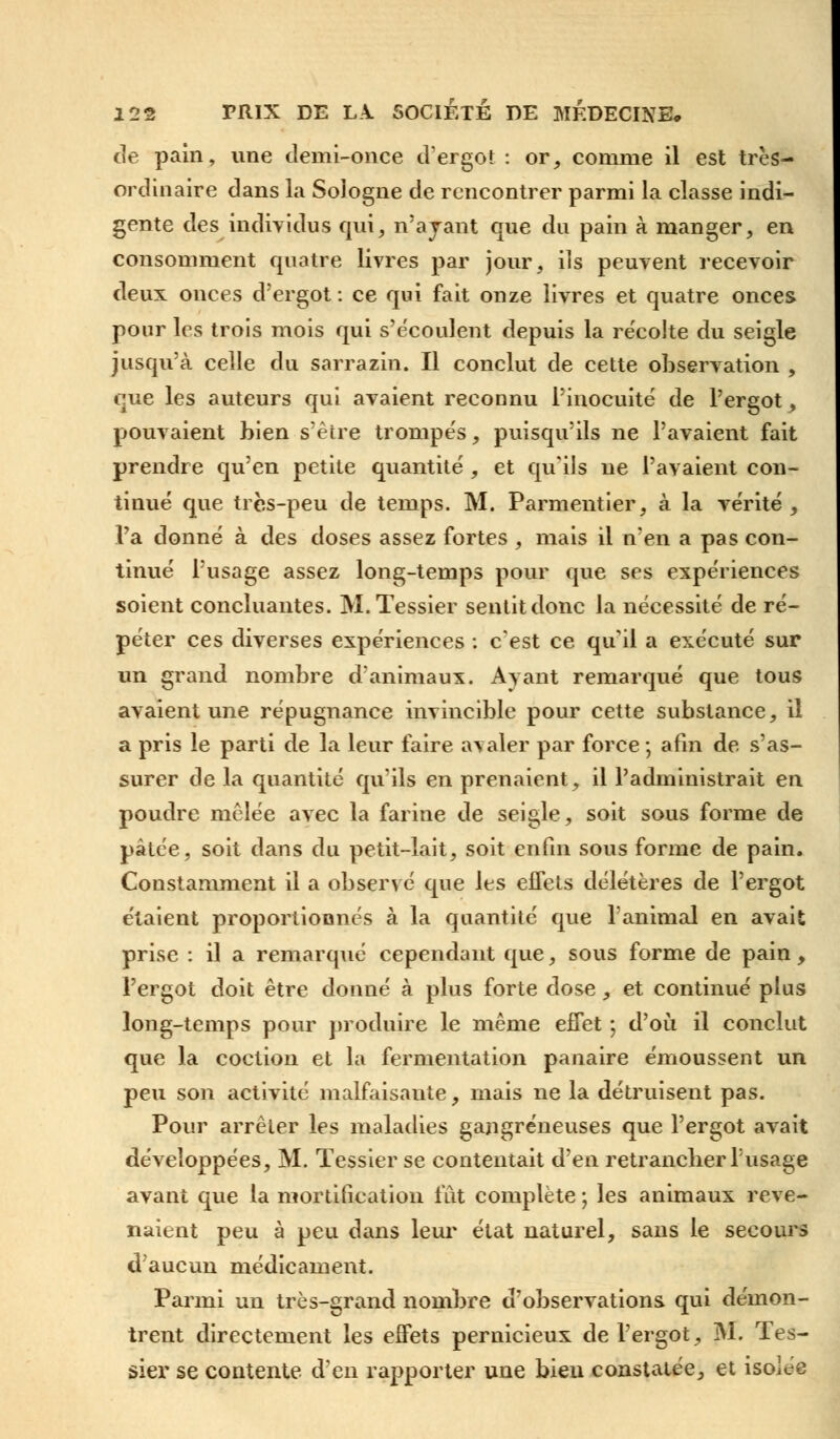 de pain, une demi-once d'ergot : or, comme il est très- ordinaire dans la Sologne de rencontrer parmi la classe indi- gente des individus qui, n'ayant que du pain à manger, en consomment quatre livres par jour, ils peuvent recevoir deux onces d'ergot : ce qui fait onze livres et quatre onces pour les trois mois qui s'écoulent depuis la récolte du seigle jusqu'à celle du sarrazin. Il conclut de cette observation , que les auteurs qui avaient reconnu l'inocuité de l'ergot , pouvaient bien s'être trompés, puisqu'ils ne l'avaient fait prendre qu'en petite quantité , et qu'ils ne l'avaient con- tinué que très-peu de temps. M. Parmentier, à la vérité , l'a donné à des doses assez fortes , mais il n'en a pas con- tinué l'usage assez long-temps pour que ses expériences soient concluantes. M.Tessier sentit donc la nécessité de ré- péter ces diverses expériences : c'est ce qu'il a exécuté sur un grand nombre d'animaux. Ayant remarqué que tous avaient une répugnance invincible pour cette substance, il a pris le parti de la leur faire avaler par force ; afin de s'as- surer de la quantité qu'ils en prenaient, il l'administrait en poudre mêlée avec la farine de seigle, soit sous forme de pâtée, soit dans du petit-lait, soit enfin sous forme de pain. Constamment il a observé que les eifets délétères de l'ergot étaient proportionnés à la quantité que l'animal en avait prise : il a remarqué cependant que, sous forme de pain, l'ergot doit être donné à plus forte dose, et continué plus long-temps pour produire le même effet ; d'où il conclut que la coction et la fermentation panaire émoussent un peu son activité malfaisante, mais ne la détruisent pas. Pour arrêter les maladies gangreneuses que l'ergot avait développées, M. Tessier se contentait d'en retrancher l'usage avant que la mortification fut complète ; les animaux reve- naient peu à peu dans leur état naturel, sans le secours d'aucun médicament. Parmi un très-grand nombre d'observations qui démon- trent directement les effets pernicieux de l'ergot, M. Tes- sier se contente d'en rapporter une bien constatée, et isolée