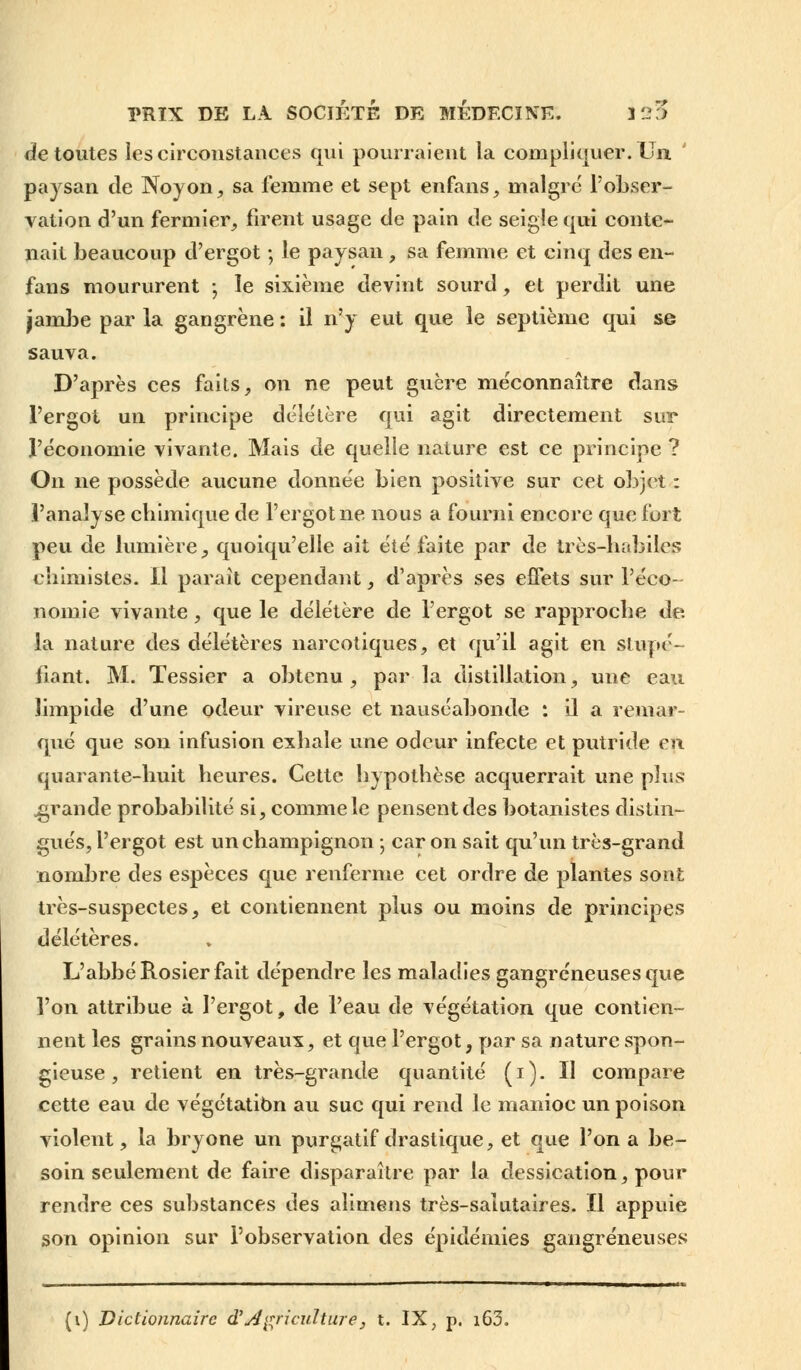 de toutes les circonstances qui pourraient la compliquer. Un paysan de Noyon, sa femme et sept enfans, malgré l'obser- vation d'un fermier, firent usage de pain de seigle qui conte- nait beaucoup d'ergot ; le paysan , sa femme et cinq des en- fans moururent -, le sixième devint sourd, et perdit une jambe par la gangrène : il n'y eut que le septième qui se sauva. D'après ces faits, on ne peut guère méconnaître dans l'ergot un principe délétère qui agit directement sur l'économie vivante. Mais de quelle nature est ce principe ? On ne possède aucune donnée bien positive sur cet objet : l'analyse chimique de l'ergot ne nous a fourni encore que fort peu de lumière, quoiqu'elle ait éié faite par de très-habiles chimistes. Il paraît cependant, d'après ses effets sur l'éco- nomie vivante, que le délétère de l'ergot se rapproche de. la nature des délétères narcotiques, et qu'il agit en stupé- fiant. M. Tessier a obtenu , par la distillation, une eau limpide d'une odeur vireuse et nauséabonde : il a remar- qué que sou infusion exhale une odeur infecte et putride en quarante-huit heures. Cette hypothèse acquerrait une plus .grande probabilité si, comme le pensent des botanistes distin- gués, l'ergot est un champignon ; car on sait qu'un très-grand nombre des espèces que renferme cet ordre de plantes sont très-suspectes, et contiennent plus ou moins de principes délétères. L'abbé Rosier fait dépendre les maladies gangreneuses que l'on attribue à l'ergot, de l'eau de végétation que contien- nent les grains nouveaux, et que l'ergot, par sa nature spon- gieuse , retient en très-grande quantité (i). Il compare cette eau de végétation au suc qui rend le manioc un poison violent, la bryone un purgatif drastique, et que l'on a be- soin seulement de faire disparaître par la dessication, pour rendre ces substances des alimens très-salutaires. Il appuie son opinion sur l'observation des épidémies gangreneuses