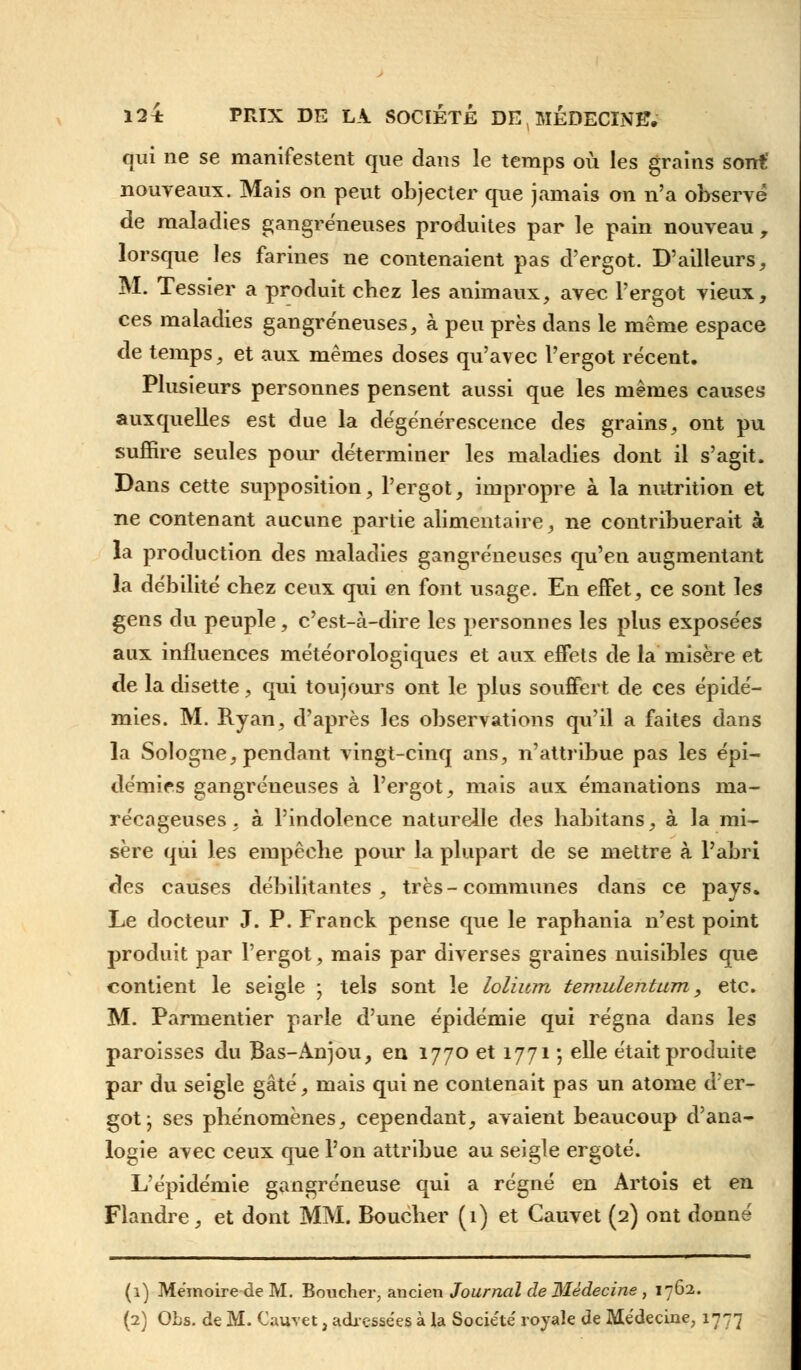 qui ne se manifestent que dans le temps où les grains sont' nouveaux. Mais on peut objecter que jamais on n'a observe de maladies gangreneuses produites par le pain nouveau , lorsque les farines ne contenaient pas d'ergot. D'ailleurs, M. Tessier a produit chez les animaux, avec l'ergot vieux, ces maladies gangreneuses, à peu près dans le même espace de temps, et aux mêmes doses qu'avec l'ergot récent. Plusieurs personnes pensent aussi que les mêmes causes auxquelles est due la dégénérescence des grains, ont pu suffire seules pour déterminer les maladies dont il s'agit. Dans cette supposition, l'ergot, impropre à la nutrition et ne contenant aucune partie alimentaire, ne contribuerait à la production des maladies gangreneuses qu'en augmentant la débilité chez ceux qui en font usage. En effet, ce sont les gens du peuple, c'est-à-dire les personnes les plus exposées aux influences météorologiques et aux effets de la misère et de la disette, qui toujours ont le plus souffert de ces épidé- mies. M. Ryan, d'après les observations qu'il a faites dans la Sologne, pendant vingt-cinq ans, n'attribue pas les épi- démies gangréueuses à l'ergot, mais aux émanations ma- récageuses, à l'indolence naturelle des habitans, à la mi- sère qui les empêche pour la plupart de se mettre à l'abri des causes débilitantes, très-communes dans ce pays. Le docteur J. P. Franck pense que le raphania n'est point produit par l'ergot, mais par diverses graines nuisibles que contient le seigle • tels sont le lolium temulentum, etc. M. Parmentier parle d'une épidémie qui régna dans les paroisses du Bas-Anjou, en 1770 et 1771 -, elle était produite par du seigle gâté, mais qui ne contenait pas un atome der- got ; ses phénomènes, cependant, avaient beaucoup d'ana- logie avec ceux que l'on attribue au seigle ergoté. L'épidémie gangreneuse qui a régné en Artois et en Flandre, et dont MM. Boucher (1) et Cauvet (2) ont donné (1) Mémoire de M. Boucher, ancien Journal de Médecine , 1762.
