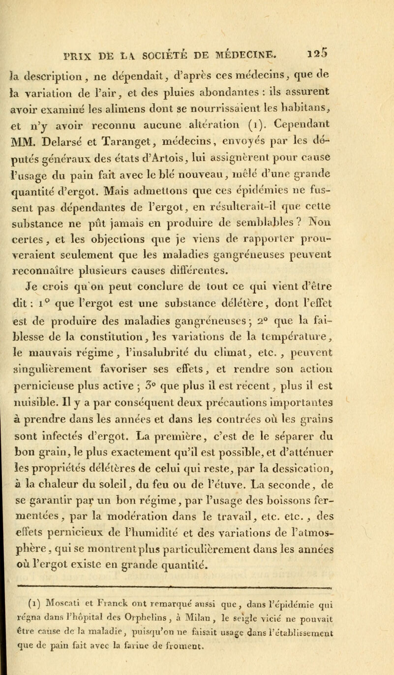 la description, ne dépendait, d'après ces médecins, que de la variation de l'air, et des pluies abondantes : ils assurent avoir examiné les alimens dont se nourrissaient les habitans, et n'y avoir reconnu aucune altération (i). Cependant MM. Delarsé et Taranget, médecins, envoyés par les dé- putés généraux des états d'Artois, lui assignèrent pour cause l'usage du pain fait avec le blé nouveau, mêlé d'une grande quantité d'ergot. Mais admettons que ces épidémies ne fus- sent pas dépendantes de l'ergot, en résulterait-il que cette substance ne pût jamais en produire de semblables ? Non certes, et les objections que je viens de rapporter prou- veraient seulement que les maladies gangreneuses peuvent reconnaître plusieurs causes différentes. Je crois qu'on peut conclure de tout ce qui vient d'être dit: i° que l'ergot est une substance délétère, dont l'effet est de produire des maladies gangreneuses-, 2° que la fai- blesse de la constitution, les variations de la température, le mauvais régime, l'insalubrité du climat, etc., peuvent singulièrement favoriser ses effets, et rendre son action pernicieuse plus active ; 3° que plus il est récent, plus il est nuisible. H y a par conséquent deux précautions importantes à prendre dans les années et dans les contrées où les grains sont infectés d'ergot. La première, c'est de le séparer du bon grain, le plus exactement qu'il est possible, et d'atténuer les propriétés délétères de celui qui reste, par la dessication, à la chaleur du soleil, du feu ou de l'étuve. La seconde, de se garantir par un bon régime, par l'usage des boissons fer- mentées, par la modération dans le travail, etc. etc., des effets pernicieux de l'humidité et des variations de l'atmos- phère , qui se montrent plus particulièrement dans les années où l'ergot existe en grande quantité. (i) Moscali et Franck ont remarqué aussi que, dans l'épidémie qui régna dans l'hôpital des Orphelins , à Miîan , le seigle vicié ne pouvait être cause de la maladie, puisqu'on ne faisait usage dans rétablissement que de pain fait avec la farine de froment.