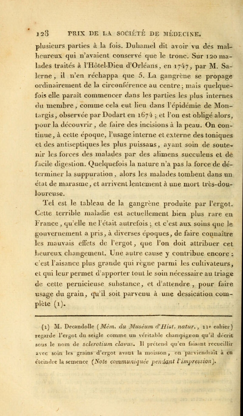 plusieurs parties à la fois. Duliamel dit avoir vu des mal- heureux qui n'avaient conserve que le tronc. Sur 120 ma- lades traités à l'Hôtel-Dieu d'Orléans, en 1747, par M. Sa- lerne , il n'en réchappa que 5. La gangrène se propage ordinairement de la circonférence au centre ; mais quelque- fois elle paraît commencer dans les parties les plus internes du membre, comme cela eut lieu dans l'épidémie de Mon- t.irgis, observée par Dodart en 1674 ; et l'on est obligé alors, pour la découvrir, de faire des incisions à la peau. On con- tinue, à cette époque, l'usage interne et externe des toniques et des antiseptiques les plus puissans, ayant soin de soute^ nir les forces des malades par des alimens succulens et de facile digestion. Quelquefois la nature n'a pas ia force de dé- terminer la suppuration, alors les malades tombent dans un état de marasme, et arrivent lentement à une mort très-dou- loureuse. Tel est le tableau de la gangrène produite par l'ergot. Cette terrible maladie est actuellement bien plus rare en France , qu'elle ne l'était autrefois ; et c'est aux soins que le gouvernement a pris, à diverses époques, de faire connaître les mauvais effets de l'ergot, que l'on doit attribuer cet heureux changement. Une autre cause y contribue encore : c'est l'aisance plus grande qui règue parmi, les cultivateurs, et qui leur permet d'apporter tout le soin nécessaire au triage de cette pernicieuse substance, et d'attendre, pour faire usage du grain, qu'il soit parvenu à une dessication com- plète (1). (1) M. Decandolle (Mém. du Muséum d'Hist. natur., 11e cahier) regarde l'ergot du seigle comme un véritable champigron qu'il décrit sous le nom de sclerotium clapus. Il prétend qu'en faisant recueillir avec soin les grains d'ergot avant la moisson , on parviendrait à en éteindre la semence (Soie communiquée pendant Vimpression).