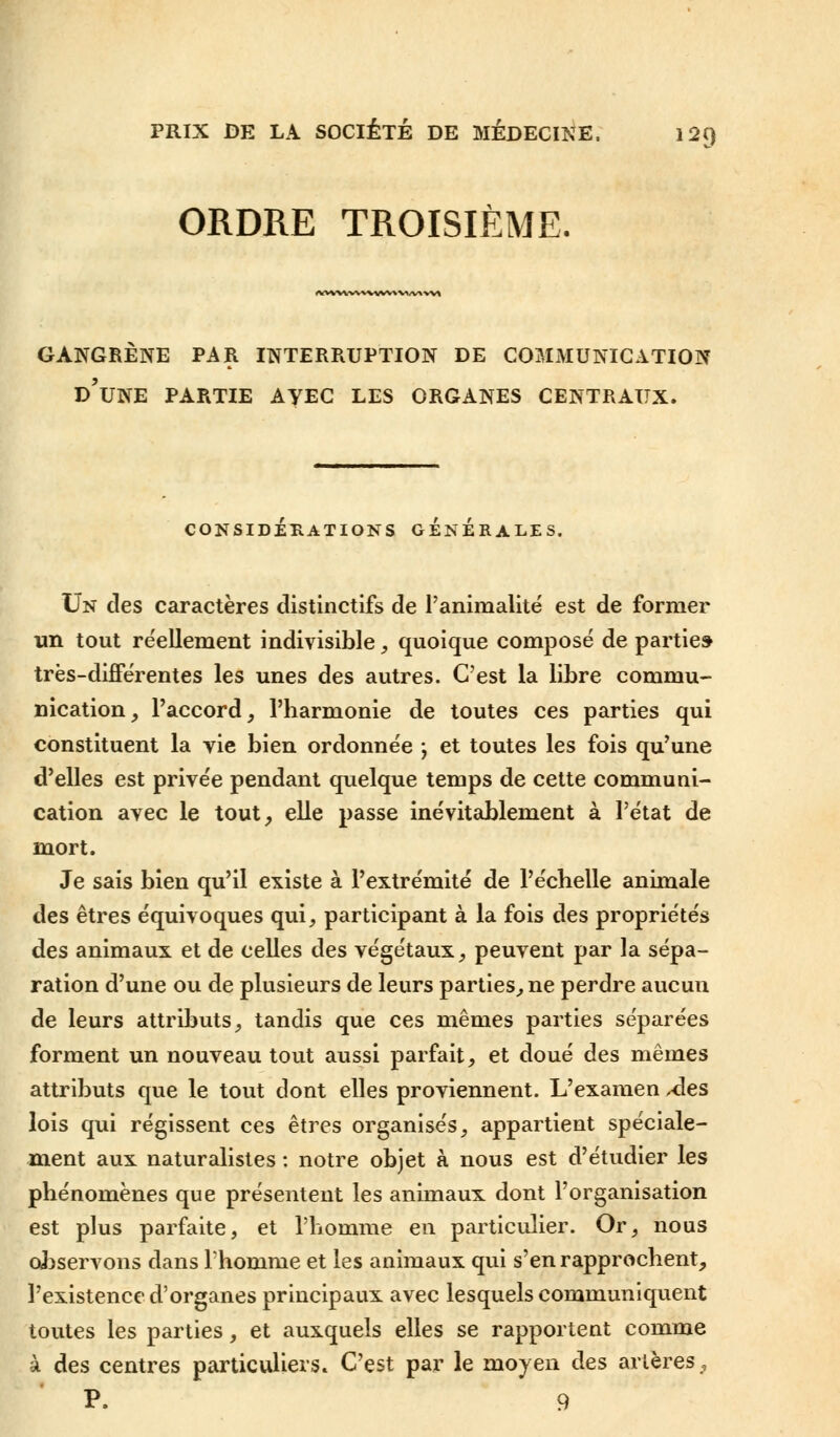 ORDRE TROISIÈME. *WVWWWVVV*V*/V»-VV» GANGRENE PAR INTERRUPTION DE COMMUNICATION D'UNE PARTIE AYEC LES ORGANES CENTRAUX. CONSIDÉRATIONS GENERALES. Un des caractères distinctifs de l'animalité est de former un tout réellement indivisible, quoique composé de partie» très-différentes les unes des autres. C'est la libre commu- nication, l'accord, l'harmonie de toutes ces parties qui constituent la vie bien ordonnée -, et toutes les fois qu'une d'elles est privée pendant quelque temps de cette communi- cation avec le tout, elle passe inévitablement à l'état de mort. Je sais bien qu'il existe à l'extrémité de l'échelle animale des êtres équivoques qui, participant à la fois des propriétés des animaux et de celles des végétaux, peuvent par la sépa- ration d'une ou de plusieurs de leurs parties, ne perdre aucun de leurs attributs, tandis que ces mêmes parties séparées forment un nouveau tout aussi parfait, et doué des mêmes attributs que le tout dont elles proviennent. L'examen Aes lois qui régissent ces êtres organisés, appartient spéciale- ment aux naturalistes : notre objet à nous est d'étudier les phénomènes que présentent les animaux dont l'organisation est plus parfaite, et l'homme en particulier. Or, nous observons dans Thomme et les animaux qui s'en rapprochent, l'existence d'organes principaux avec lesquels communiquent toutes les parties, et auxquels elles se rapportent comme à des centres particuliers» C'est par le moyen des artères, P. 9