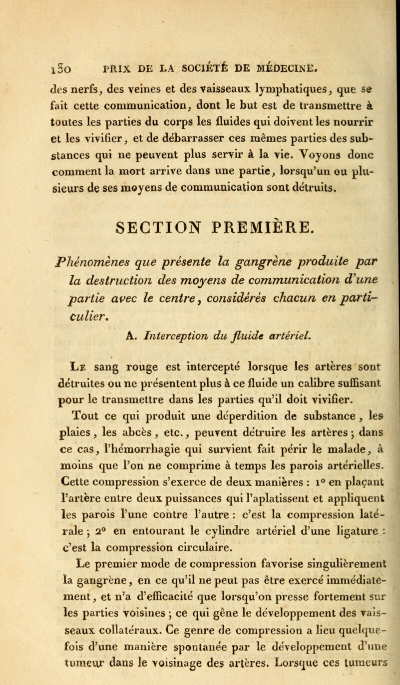 des nerfs, des veines et des vaisseaux lymphatiques, que se fait cette communication, dont le but est de transmettre à toutes les parties du corps les fluides qui doivent les nourrir et les vivifier, et de débarrasser ces mêmes parties des sub- stances qui ne peuvent plus servir à la vie. Voyons donc comment la mort arrive dans une partie, lorsqu'un ou plu- sieurs de ses moyens de communication sont détruits. SECTION PREMIÈRE. Phénomènes que présente la gangrène produite par la destruction des moyens de communication d'une partie avec le centre, considérés chacun en parti- culier. A. Interception du fluide artériel. Le sang rouge est intercepté lorsque les artères sont détruites ou ne présentent plus à ce fluide un calibre suffisant pour le transmettre dans les parties qu'il doit vivifier. Tout ce qui produit une déperdition de substance , les plaies, les abcès , etc., peuvent détruire les artères -, dans ce cas, l'hémorrhagie qui survient fait périr le malade, à moins que l'on ne comprime à temps les parois artérielles. Cette compression s'exerce de deux manières : i° en plaçant l'artère entre deux puissances qui l'aplatissent et appliquent les parois l'une contre l'autre : c'est la compression laté- rale j 2° en entourant le cylindre artériel d'une ligature: c'est la compression circulaire. Le premier mode de compression favorise singulièrement la gangrène, en ce qu'il ne peut pas être exercé immédiate- ment , et n'a d'efficacité que lorsqu'on presse fortement sur les parties voisines ; ce qui gêne le développement des vais- seaux collatéraux. Ce genre de compression a lieu quelque- fois d'une manière spontanée par le développement d'une tumeur dans le voisinage des artères. Lorsque ces tumeurs