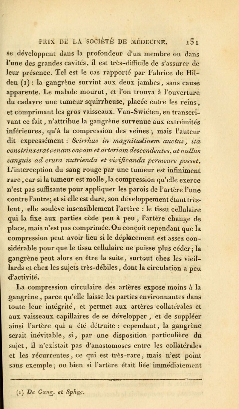 se développent dans la profondeur d'un membre ou dans l'une des grandes cavités, il est très-difficile de s'assurer de leur présence. Tel est le cas rapporté par Fabrice de Hil- den (1) : la gangrène survint aux deux jambes, sans cause apparente. Le malade mourut, et l'on trouva à l'ouverture du cadavre une tumeur squirrheuse, placée entre les reins, et comprimant les gros vaisseaux. Van-Swiéten, en transcri- vant ce fait, n'attribue la gangrène survenue aux extrémités inférieures, qu'à la compression des veines -, mais l'auteur dit expressément : Scirrhus in magnitudinem auctus _, ita constrinxeratvenam cavam etarteriam descendantes, ut nullus sanguis ad crura nutrienda et vivificanda permeare posset. L'interception du sang rouge par une tumeur est infiniment rare, car si la tumeur est molle ,1a compression qu'elle exerce n'est pas suffisante pour appliquer les parois de l'artère l'une contre l'autre; et si elle est dure, son développement étant très- lent , elle soulève insensiblement l'artère : le tissu cellulaire qui la fixe aux parties cède peu à peu, l'artère change de place, mais n'est pas comprimée. On conçoit cependant que la compression peut avoir lieu si le déplacement est assez con- sidérable pour que le tissu cellulaire ne puisse plus céder; la gangrène peut alors en être la suite, surtout chez les vieil- lards et chez les sujets très-débiles, dont la circulation a peu d'activité. La compression circulaire des artères expose moins à la gangrène, parce qu'elle laisse les parties environnantes dans toute leur intégrité, et permet aux artères collatérales et aux vaisseaux capillaires de se développer , et de suppléer ainsi l'artère qui a été détruite : cependant, la gangrène serait inévitable, si, par une disposition particulière du sujet, il n'existait pas d'anastomoses entre les collatérales et les récurrentes, ce qui est très-rare, mais n'est point sans exemple; ou bien si l'artère était liée immédiatement fi) De Gang* et Sjphac*