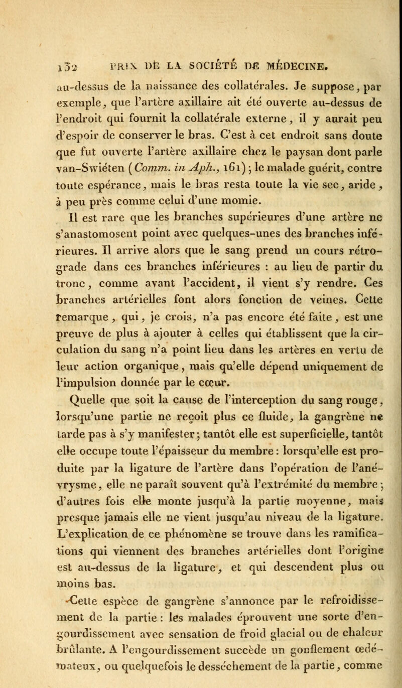 au-dessus de la naissance des collatérales. Je suppose, par exemple, que l'artère axillaire ait été ouverte au-dessus de l'endroit qui fournit la collatérale externe, il y aurait peu d'espoir de conserver le bras. C'est à cet endroit sans doute que fut ouverte l'artère axillaire chez le paysan dont parle van-Swiéten ( Comm. in Aph., 161) ; le malade guérit, contre toute espérance, mais le bras resta toute la vie sec, aride, à peu près comme celui d'une momie. Il est rare que les branches supérieures d'une artère ne s'anastomosent point avec quelques-unes des branches infé- rieures. Il arrive alors que le sang prend un cours rétro- grade dans ces branches inférieures : au lieu de partir du tronc, comme avant l'accident, il vient s'y rendre. Ces branches artérielles font alors fonction de veines. Cette remarque, qui, je crois, n'a pas encore été faite, est une preuve de plus à ajouter à celles qui établissent que ia cir- culation du sang n'a point lieu dans les artères en vertu de leur action organique, mais qu'elle dépend uniquement de l'impulsion donnée par le cœur. Quelle que soit la cause de l'interception du sang rouge, lorsqu'une partie ne reçoit plus ce fluide, la gangrène ne larde pas à s'y manifester; tantôt elle est superficielle, tantôt elle occupe toute l'épaisseur du membre : lorsqu'elle est pro- duite par la ligature de l'artère dans l'opération de l'ané- vrysme, elle ne paraît souvent qu'à l'extrémité du membre ;, d'autres fois elle monte jusqu'à la partie moyenne, mais presque jamais elle ne vient jusqu'au niveau de la ligature. L'explication de ce phénomène se trouve dans les ramifica- tions qui viennent des branches artérielles dont l'origine est au-dessus de la ligature, et qui descendent plus ou moins bas. -Cette espèce de gangrène s'annonce par le refroidisse- ment de la partie : les malades éprouvent une sorte d'en- gourdissement avec sensation de froid glacial ou de chaleur brûlante. A l'engourdissement succède un gonflement œdé- mateux, ou quelquefois le dessèchement de la partie, comme